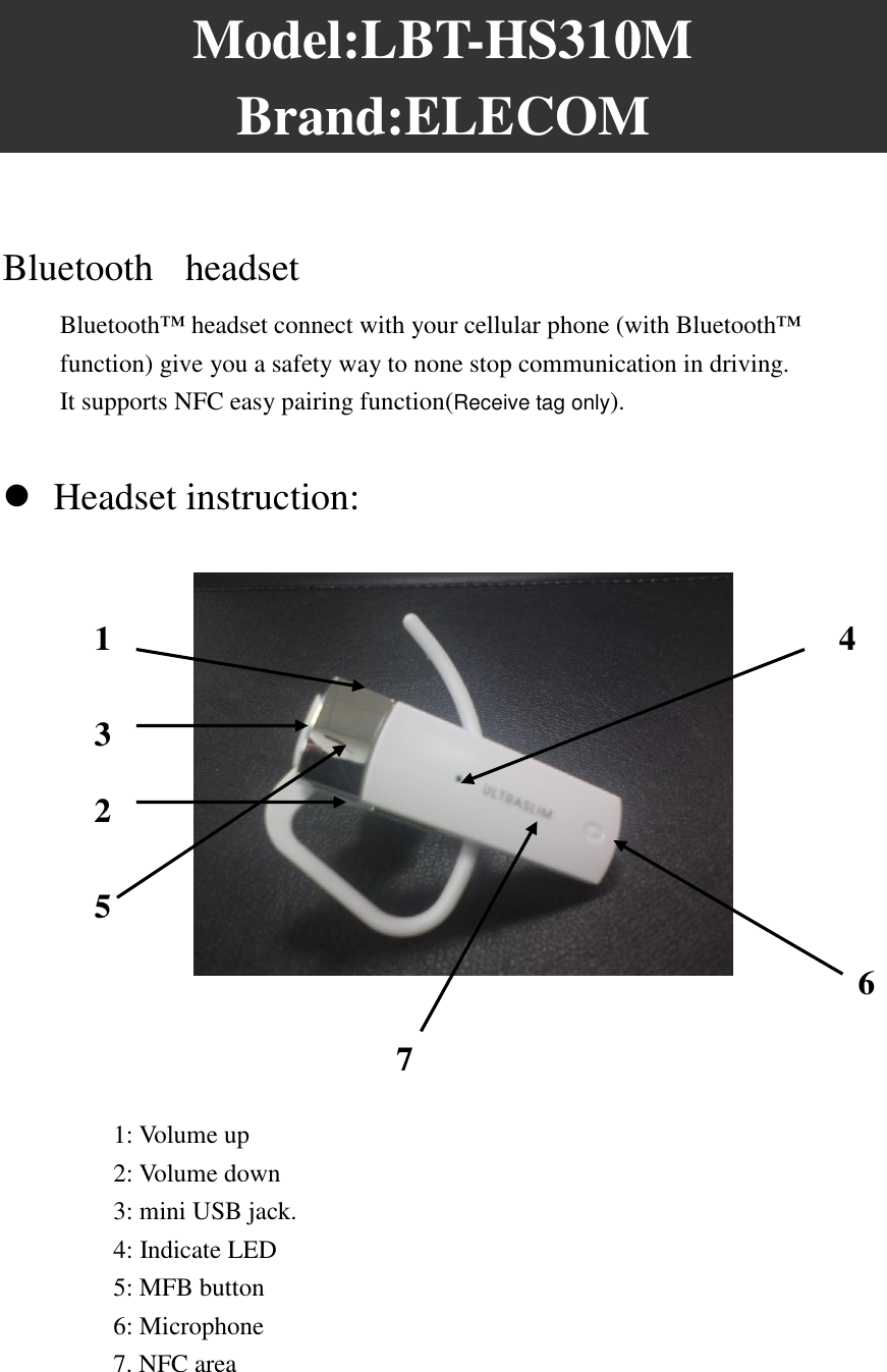 Model:LBT-HS310M   Brand:ELECOM  Bluetooth   headset   Bluetooth™ headset connect with your cellular phone (with Bluetooth™ function) give you a safety way to none stop communication in driving. It supports NFC easy pairing function(Receive tag only).   Headset instruction:        1: Volume up 2: Volume down 3: mini USB jack. 4: Indicate LED 5: MFB button 6: Microphone   7. NFC area   1 2 3 5  6  4454  7  