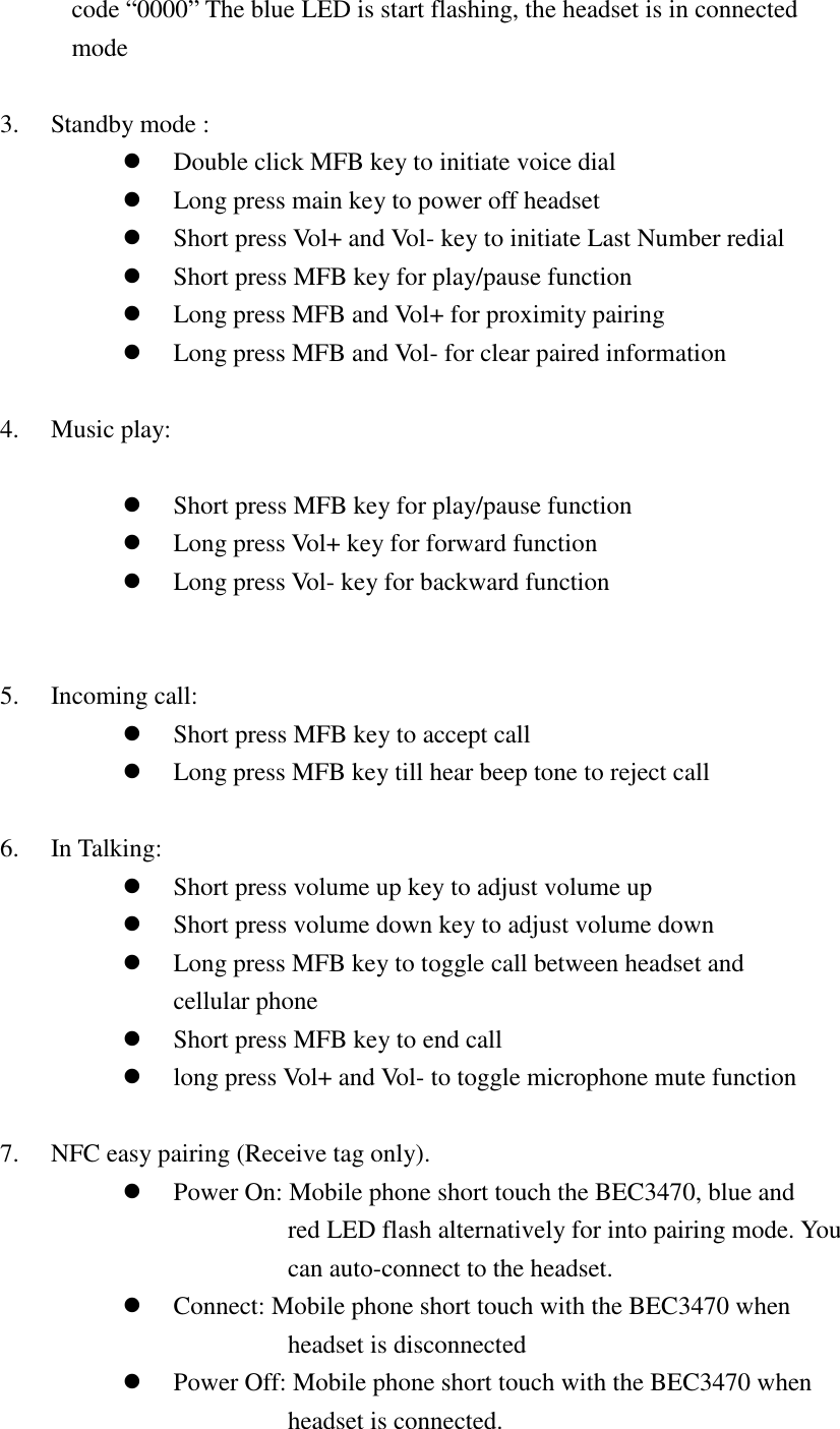 code “0000” The blue LED is start flashing, the headset is in connected mode    3. Standby mode :  Double click MFB key to initiate voice dial  Long press main key to power off headset  Short press Vol+ and Vol- key to initiate Last Number redial  Short press MFB key for play/pause function  Long press MFB and Vol+ for proximity pairing  Long press MFB and Vol- for clear paired information  4. Music play:     Short press MFB key for play/pause function  Long press Vol+ key for forward function  Long press Vol- key for backward function   5. Incoming call:  Short press MFB key to accept call      Long press MFB key till hear beep tone to reject call  6. In Talking:  Short press volume up key to adjust volume up    Short press volume down key to adjust volume down    Long press MFB key to toggle call between headset and cellular phone  Short press MFB key to end call  long press Vol+ and Vol- to toggle microphone mute function  7. NFC easy pairing (Receive tag only).  Power On: Mobile phone short touch the BEC3470, blue and     red LED flash alternatively for into pairing mode. You   can auto-connect to the headset.  Connect: Mobile phone short touch with the BEC3470 when     headset is disconnected  Power Off: Mobile phone short touch with the BEC3470 when   headset is connected. 