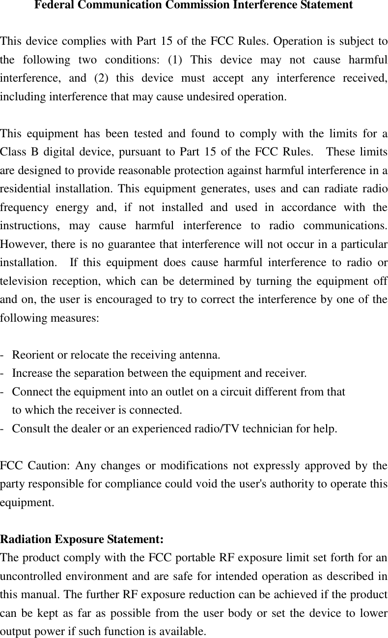 Federal Communication Commission Interference Statement  This device complies with Part 15 of the FCC Rules. Operation is subject to the  following  two  conditions:  (1)  This  device  may  not  cause  harmful interference,  and  (2)  this  device  must  accept  any  interference  received, including interference that may cause undesired operation.  This  equipment  has  been  tested  and  found  to  comply  with  the  limits  for  a Class B digital device, pursuant to Part 15 of the FCC Rules.    These limits are designed to provide reasonable protection against harmful interference in a residential installation. This equipment generates, uses and can radiate radio frequency  energy  and,  if  not  installed  and  used  in  accordance  with  the instructions,  may  cause  harmful  interference  to  radio  communications.   However, there is no guarantee that interference will not occur in a particular installation.    If  this  equipment  does  cause  harmful  interference  to  radio  or television reception, which can be  determined by turning the equipment  off and on, the user is encouraged to try to correct the interference by one of the following measures:  -  Reorient or relocate the receiving antenna. -  Increase the separation between the equipment and receiver. -  Connect the equipment into an outlet on a circuit different from that to which the receiver is connected. -  Consult the dealer or an experienced radio/TV technician for help.  FCC Caution:  Any changes or  modifications  not  expressly approved  by  the party responsible for compliance could void the user&apos;s authority to operate this equipment.  Radiation Exposure Statement: The product comply with the FCC portable RF exposure limit set forth for an uncontrolled environment and are safe for intended operation as described in this manual. The further RF exposure reduction can be achieved if the product can be kept as far as possible from the user body or set the device to lower output power if such function is available.    