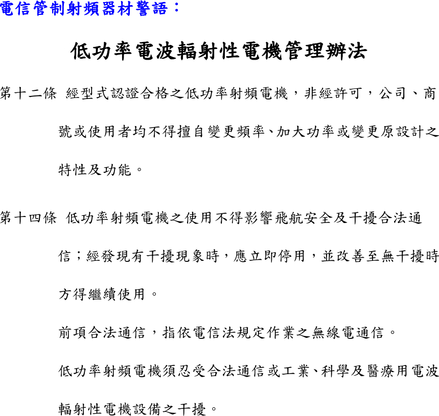 電信管制射頻器材警語： 低功率電波輻射性電機管理辦法 第十二條 經型式認證合格之低功率射頻電機，非經許可，公司、商號或使用者均不得擅自變更頻率、加大功率或變更原設計之特性及功能。 第十四條 低功率射頻電機之使用不得影響飛航安全及干擾合法通信；經發現有干擾現象時，應立即停用，並改善至無干擾時方得繼續使用。 前項合法通信，指依電信法規定作業之無線電通信。 低功率射頻電機須忍受合法通信或工業、科學及醫療用電波輻射性電機設備之干擾。    