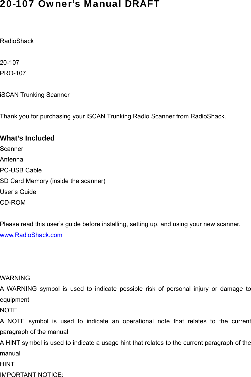 20-107 Owner&rsquo;s Manual DRAFT   RadioShack  20-107 PRO-107  iSCAN Trunking Scanner  Thank you for purchasing your iSCAN Trunking Radio Scanner from RadioShack.  What&rsquo;s Included Scanner Antenna PC-USB Cable SD Card Memory (inside the scanner) User&rsquo;s Guide CD-ROM  Please read this user&rsquo;s guide before installing, setting up, and using your new scanner. www.RadioShack.com    WARNING A WARNING symbol is used to indicate possible risk of personal injury or damage to equipment NOTE A NOTE symbol is used to indicate an operational note that relates to the current paragraph of the manual A HINT symbol is used to indicate a usage hint that relates to the current paragraph of the manual HINT IMPORTANT NOTICE:   