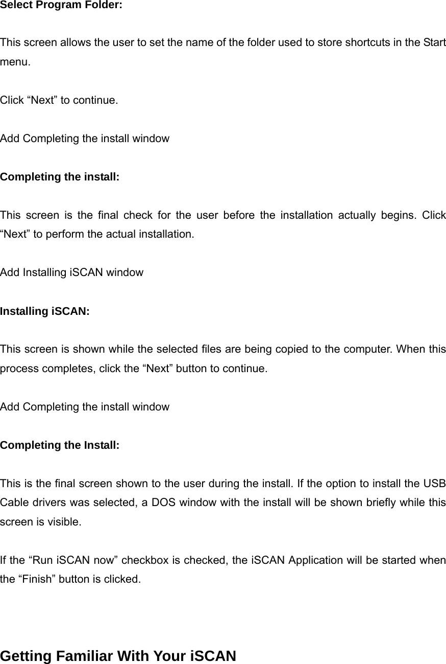  Select Program Folder:  This screen allows the user to set the name of the folder used to store shortcuts in the Start menu.  Click &ldquo;Next&rdquo; to continue.  Add Completing the install window  Completing the install:  This screen is the final check for the user before the installation actually begins. Click &ldquo;Next&rdquo; to perform the actual installation.  Add Installing iSCAN window  Installing iSCAN:  This screen is shown while the selected files are being copied to the computer. When this process completes, click the &ldquo;Next&rdquo; button to continue.  Add Completing the install window  Completing the Install:  This is the final screen shown to the user during the install. If the option to install the USB Cable drivers was selected, a DOS window with the install will be shown briefly while this screen is visible.  If the &ldquo;Run iSCAN now&rdquo; checkbox is checked, the iSCAN Application will be started when the &ldquo;Finish&rdquo; button is clicked.    Getting Familiar With Your iSCAN 