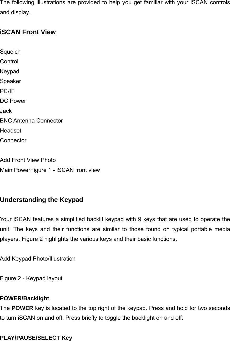  The following illustrations are provided to help you get familiar with your iSCAN controls and display.  iSCAN Front View  Squelch Control Keypad Speaker PC/IF DC Power Jack BNC Antenna Connector Headset Connector  Add Front View Photo Main PowerFigure 1 - iSCAN front view   Understanding the Keypad  Your iSCAN features a simplified backlit keypad with 9 keys that are used to operate the unit. The keys and their functions are similar to those found on typical portable media players. Figure 2 highlights the various keys and their basic functions.  Add Keypad Photo/Illustration  Figure 2 - Keypad layout  POWER/Backlight The POWER key is located to the top right of the keypad. Press and hold for two seconds to turn iSCAN on and off. Press briefly to toggle the backlight on and off.  PLAY/PAUSE/SELECT Key 