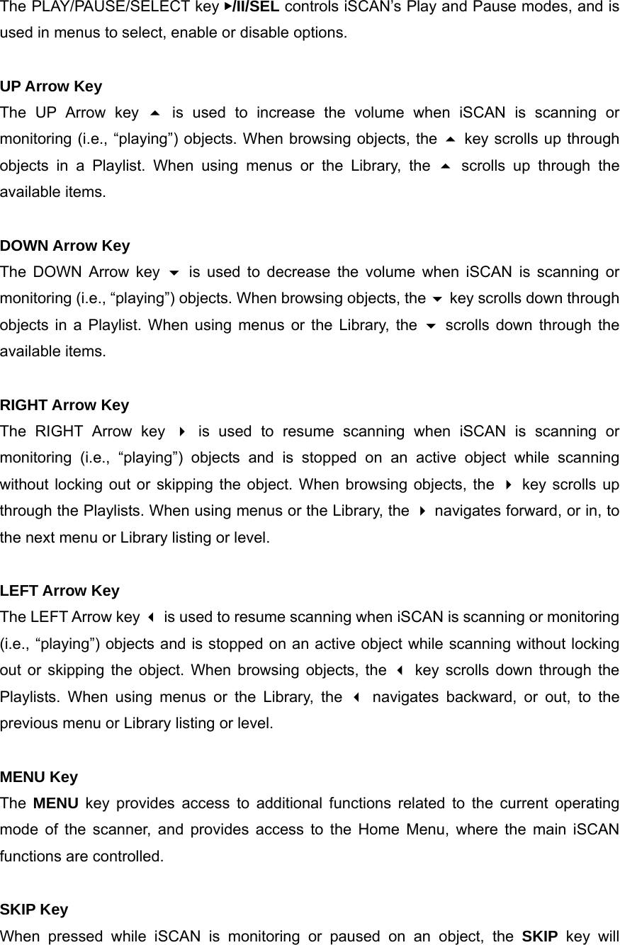 The PLAY/PAUSE/SELECT key ▶/II/SEL controls iSCAN&rsquo;s Play and Pause modes, and is used in menus to select, enable or disable options.  UP Arrow Key The UP Arrow key  is used to increase the volume when iSCAN is scanning or monitoring (i.e., &ldquo;playing&rdquo;) objects. When browsing objects, the  key scrolls up through objects in a Playlist. When using menus or the Library, the  scrolls up through the available items.  DOWN Arrow Key The DOWN Arrow key  is used to decrease the volume when iSCAN is scanning or monitoring (i.e., &ldquo;playing&rdquo;) objects. When browsing objects, the  key scrolls down through objects in a Playlist. When using menus or the Library, the  scrolls down through the available items.  RIGHT Arrow Key The RIGHT Arrow key  is used to resume scanning when iSCAN is scanning or monitoring (i.e., &ldquo;playing&rdquo;) objects and is stopped on an active object while scanning without locking out or skipping the object. When browsing objects, the  key scrolls up through the Playlists. When using menus or the Library, the  navigates forward, or in, to the next menu or Library listing or level.  LEFT Arrow Key The LEFT Arrow key  is used to resume scanning when iSCAN is scanning or monitoring (i.e., &ldquo;playing&rdquo;) objects and is stopped on an active object while scanning without locking out or skipping the object. When browsing objects, the  key scrolls down through the Playlists. When using menus or the Library, the  navigates backward, or out, to the previous menu or Library listing or level.  MENU Key The  MENU key provides access to additional functions related to the current operating mode of the scanner, and provides access to the Home Menu, where the main iSCAN functions are controlled.  SKIP Key When pressed while iSCAN is monitoring or paused on an object, the SKIP key will 