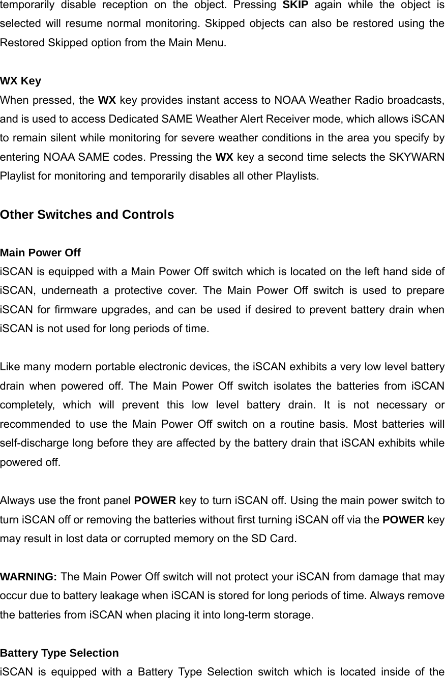temporarily disable reception on the object. Pressing SKIP again while the object is selected will resume normal monitoring. Skipped objects can also be restored using the Restored Skipped option from the Main Menu.  WX Key When pressed, the WX key provides instant access to NOAA Weather Radio broadcasts, and is used to access Dedicated SAME Weather Alert Receiver mode, which allows iSCAN to remain silent while monitoring for severe weather conditions in the area you specify by entering NOAA SAME codes. Pressing the WX key a second time selects the SKYWARN Playlist for monitoring and temporarily disables all other Playlists.  Other Switches and Controls  Main Power Off iSCAN is equipped with a Main Power Off switch which is located on the left hand side of iSCAN, underneath a protective cover. The Main Power Off switch is used to prepare iSCAN for firmware upgrades, and can be used if desired to prevent battery drain when iSCAN is not used for long periods of time.  Like many modern portable electronic devices, the iSCAN exhibits a very low level battery drain when powered off. The Main Power Off switch isolates the batteries from iSCAN completely, which will prevent this low level battery drain. It is not necessary or recommended to use the Main Power Off switch on a routine basis. Most batteries will self-discharge long before they are affected by the battery drain that iSCAN exhibits while powered off.  Always use the front panel POWER key to turn iSCAN off. Using the main power switch to turn iSCAN off or removing the batteries without first turning iSCAN off via the POWER key may result in lost data or corrupted memory on the SD Card.  WARNING: The Main Power Off switch will not protect your iSCAN from damage that may occur due to battery leakage when iSCAN is stored for long periods of time. Always remove the batteries from iSCAN when placing it into long-term storage.  Battery Type Selection iSCAN is equipped with a Battery Type Selection switch which is located inside of the 