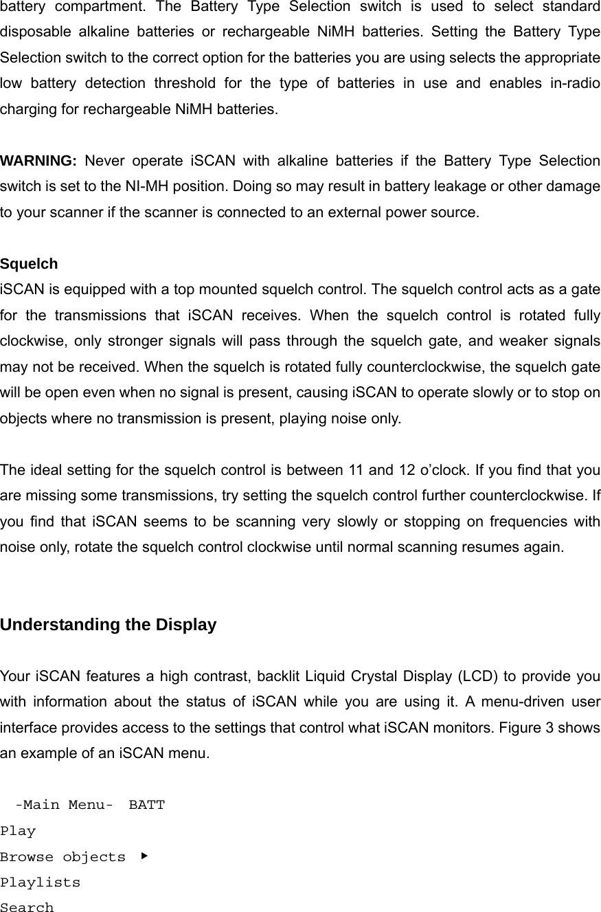 battery compartment. The Battery Type Selection switch is used to select standard disposable alkaline batteries or rechargeable NiMH batteries. Setting the Battery Type Selection switch to the correct option for the batteries you are using selects the appropriate low battery detection threshold for the type of batteries in use and enables in-radio charging for rechargeable NiMH batteries.  WARNING: Never operate iSCAN with alkaline batteries if the Battery Type Selection switch is set to the NI-MH position. Doing so may result in battery leakage or other damage to your scanner if the scanner is connected to an external power source.  Squelch iSCAN is equipped with a top mounted squelch control. The squelch control acts as a gate for the transmissions that iSCAN receives. When the squelch control is rotated fully clockwise, only stronger signals will pass through the squelch gate, and weaker signals may not be received. When the squelch is rotated fully counterclockwise, the squelch gate will be open even when no signal is present, causing iSCAN to operate slowly or to stop on objects where no transmission is present, playing noise only.  The ideal setting for the squelch control is between 11 and 12 o&rsquo;clock. If you find that you are missing some transmissions, try setting the squelch control further counterclockwise. If you find that iSCAN seems to be scanning very slowly or stopping on frequencies with noise only, rotate the squelch control clockwise until normal scanning resumes again.   Understanding the Display  Your iSCAN features a high contrast, backlit Liquid Crystal Display (LCD) to provide you with information about the status of iSCAN while you are using it. A menu-driven user interface provides access to the settings that control what iSCAN monitors. Figure 3 shows an example of an iSCAN menu.    -Main Menu-  BATT Play Browse objects  ▶ Playlists Search 