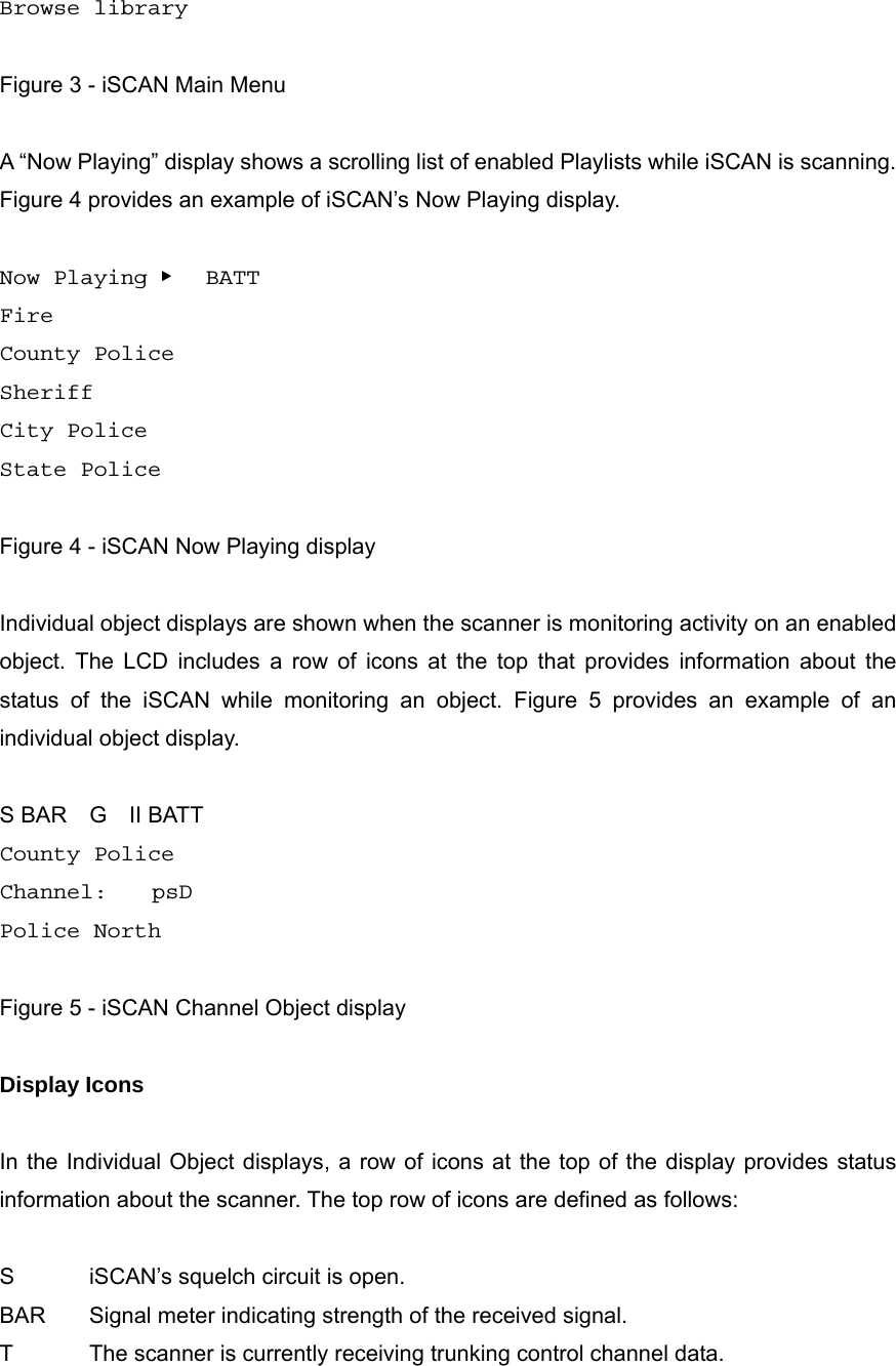 Browse library  Figure 3 - iSCAN Main Menu  A &ldquo;Now Playing&rdquo; display shows a scrolling list of enabled Playlists while iSCAN is scanning. Figure 4 provides an example of iSCAN&rsquo;s Now Playing display.  Now Playing ▶   BATT Fire County Police Sheriff City Police State Police  Figure 4 - iSCAN Now Playing display  Individual object displays are shown when the scanner is monitoring activity on an enabled object. The LCD includes a row of icons at the top that provides information about the status of the iSCAN while monitoring an object. Figure 5 provides an example of an individual object display.  S BAR  G  II BATT County Police Channel:    psD Police North  Figure 5 - iSCAN Channel Object display  Display Icons  In the Individual Object displays, a row of icons at the top of the display provides status information about the scanner. The top row of icons are defined as follows:  S  iSCAN&rsquo;s squelch circuit is open. BAR  Signal meter indicating strength of the received signal. T  The scanner is currently receiving trunking control channel data.   