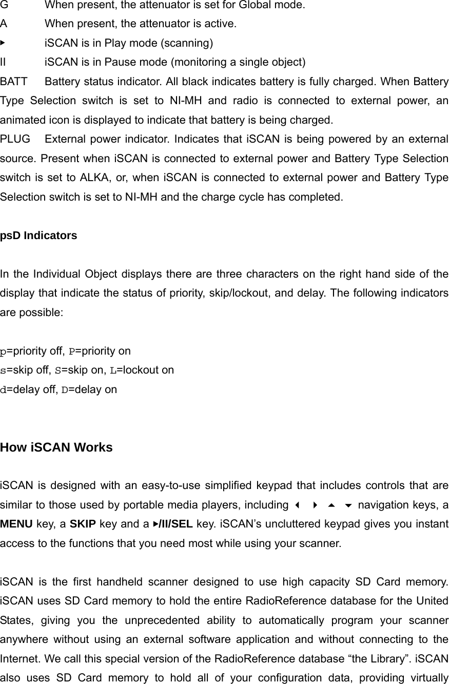 G  When present, the attenuator is set for Global mode. A  When present, the attenuator is active. ▶  iSCAN is in Play mode (scanning) II  iSCAN is in Pause mode (monitoring a single object) BATT  Battery status indicator. All black indicates battery is fully charged. When Battery Type Selection switch is set to NI-MH and radio is connected to external power, an animated icon is displayed to indicate that battery is being charged. PLUG  External power indicator. Indicates that iSCAN is being powered by an external source. Present when iSCAN is connected to external power and Battery Type Selection switch is set to ALKA, or, when iSCAN is connected to external power and Battery Type Selection switch is set to NI-MH and the charge cycle has completed.  psD Indicators  In the Individual Object displays there are three characters on the right hand side of the display that indicate the status of priority, skip/lockout, and delay. The following indicators are possible:  p=priority off, P=priority on s=skip off, S=skip on, L=lockout on d=delay off, D=delay on   How iSCAN Works  iSCAN is designed with an easy-to-use simplified keypad that includes controls that are similar to those used by portable media players, including     navigation keys, a MENU key, a SKIP key and a ▶/II/SEL key. iSCAN&rsquo;s uncluttered keypad gives you instant access to the functions that you need most while using your scanner.  iSCAN is the first handheld scanner designed to use high capacity SD Card memory. iSCAN uses SD Card memory to hold the entire RadioReference database for the United States, giving you the unprecedented ability to automatically program your scanner anywhere without using an external software application and without connecting to the Internet. We call this special version of the RadioReference database &ldquo;the Library&rdquo;. iSCAN also uses SD Card memory to hold all of your configuration data, providing virtually 