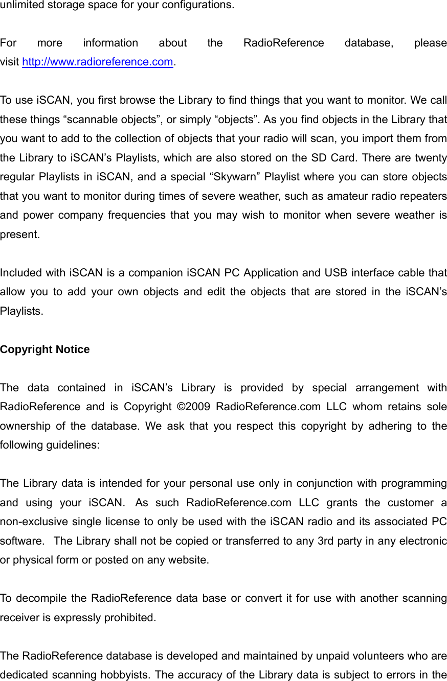 unlimited storage space for your configurations.  For more information about the RadioReference database, please visit http://www.radioreference.com.  To use iSCAN, you first browse the Library to find things that you want to monitor. We call these things &ldquo;scannable objects&rdquo;, or simply &ldquo;objects&rdquo;. As you find objects in the Library that you want to add to the collection of objects that your radio will scan, you import them from the Library to iSCAN&rsquo;s Playlists, which are also stored on the SD Card. There are twenty regular Playlists in iSCAN, and a special &ldquo;Skywarn&rdquo; Playlist where you can store objects that you want to monitor during times of severe weather, such as amateur radio repeaters and power company frequencies that you may wish to monitor when severe weather is present.  Included with iSCAN is a companion iSCAN PC Application and USB interface cable that allow you to add your own objects and edit the objects that are stored in the iSCAN&rsquo;s Playlists.  Copyright Notice  The data contained in iSCAN&rsquo;s Library is provided by special arrangement with RadioReference and is Copyright &copy;2009 RadioReference.com LLC whom retains sole ownership of the database. We ask that you respect this copyright by adhering to the following guidelines:  The Library data is intended for your personal use only in conjunction with programming and using your iSCAN.  As such RadioReference.com LLC grants the customer a non-exclusive single license to only be used with the iSCAN radio and its associated PC software.   The Library shall not be copied or transferred to any 3rd party in any electronic or physical form or posted on any website.  To decompile the RadioReference data base or convert it for use with another scanning receiver is expressly prohibited.  The RadioReference database is developed and maintained by unpaid volunteers who are dedicated scanning hobbyists. The accuracy of the Library data is subject to errors in the 