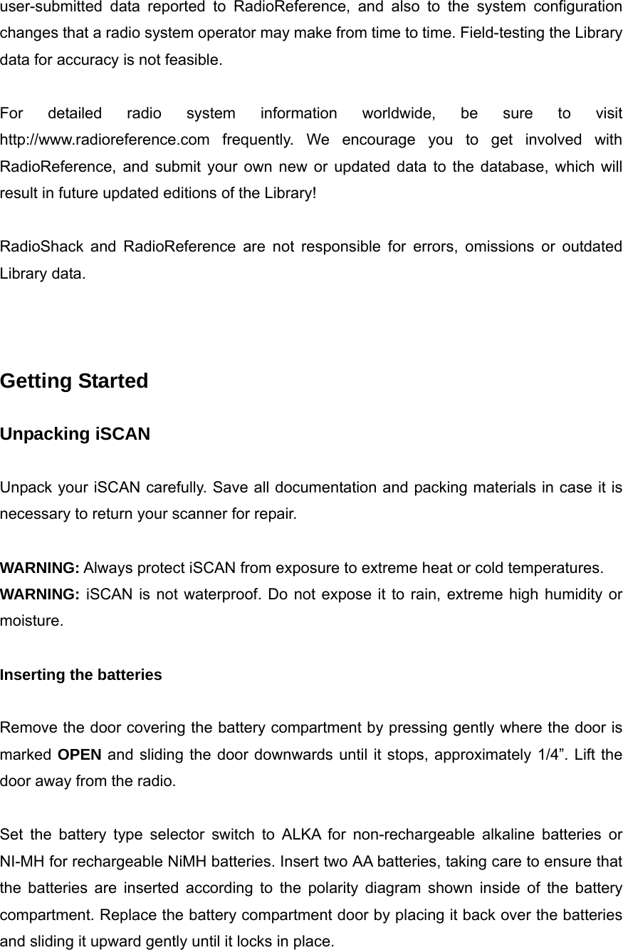 user-submitted data reported to RadioReference, and also to the system configuration changes that a radio system operator may make from time to time. Field-testing the Library data for accuracy is not feasible.  For detailed radio system information worldwide, be sure to visit http://www.radioreference.com frequently. We encourage you to get involved with RadioReference, and submit your own new or updated data to the database, which will result in future updated editions of the Library!  RadioShack and RadioReference are not responsible for errors, omissions or outdated Library data.    Getting Started  Unpacking iSCAN  Unpack your iSCAN carefully. Save all documentation and packing materials in case it is necessary to return your scanner for repair.  WARNING: Always protect iSCAN from exposure to extreme heat or cold temperatures. WARNING: iSCAN is not waterproof. Do not expose it to rain, extreme high humidity or moisture.  Inserting the batteries  Remove the door covering the battery compartment by pressing gently where the door is marked OPEN and sliding the door downwards until it stops, approximately 1/4&rdquo;. Lift the door away from the radio.  Set the battery type selector switch to ALKA for non-rechargeable alkaline batteries or NI-MH for rechargeable NiMH batteries. Insert two AA batteries, taking care to ensure that the batteries are inserted according to the polarity diagram shown inside of the battery compartment. Replace the battery compartment door by placing it back over the batteries and sliding it upward gently until it locks in place. 