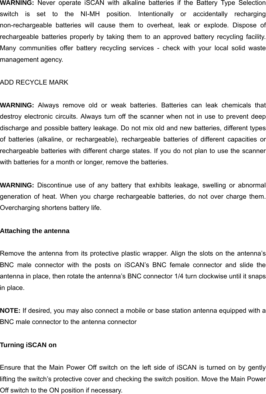  WARNING: Never operate iSCAN with alkaline batteries if the Battery Type Selection switch is set to the NI-MH position. Intentionally or accidentally recharging non-rechargeable batteries will cause them to overheat, leak or explode. Dispose of rechargeable batteries properly by taking them to an approved battery recycling facility. Many communities offer battery recycling services - check with your local solid waste management agency.  ADD RECYCLE MARK  WARNING: Always remove old or weak batteries. Batteries can leak chemicals that destroy electronic circuits. Always turn off the scanner when not in use to prevent deep discharge and possible battery leakage. Do not mix old and new batteries, different types of batteries (alkaline, or rechargeable), rechargeable batteries of different capacities or rechargeable batteries with different charge states. If you do not plan to use the scanner with batteries for a month or longer, remove the batteries.  WARNING: Discontinue use of any battery that exhibits leakage, swelling or abnormal generation of heat. When you charge rechargeable batteries, do not over charge them. Overcharging shortens battery life.  Attaching the antenna  Remove the antenna from its protective plastic wrapper. Align the slots on the antenna&rsquo;s BNC male connector with the posts on iSCAN&rsquo;s BNC female connector and slide the antenna in place, then rotate the antenna&rsquo;s BNC connector 1/4 turn clockwise until it snaps in place.  NOTE: If desired, you may also connect a mobile or base station antenna equipped with a BNC male connector to the antenna connector  Turning iSCAN on  Ensure that the Main Power Off switch on the left side of iSCAN is turned on by gently lifting the switch&rsquo;s protective cover and checking the switch position. Move the Main Power Off switch to the ON position if necessary. 