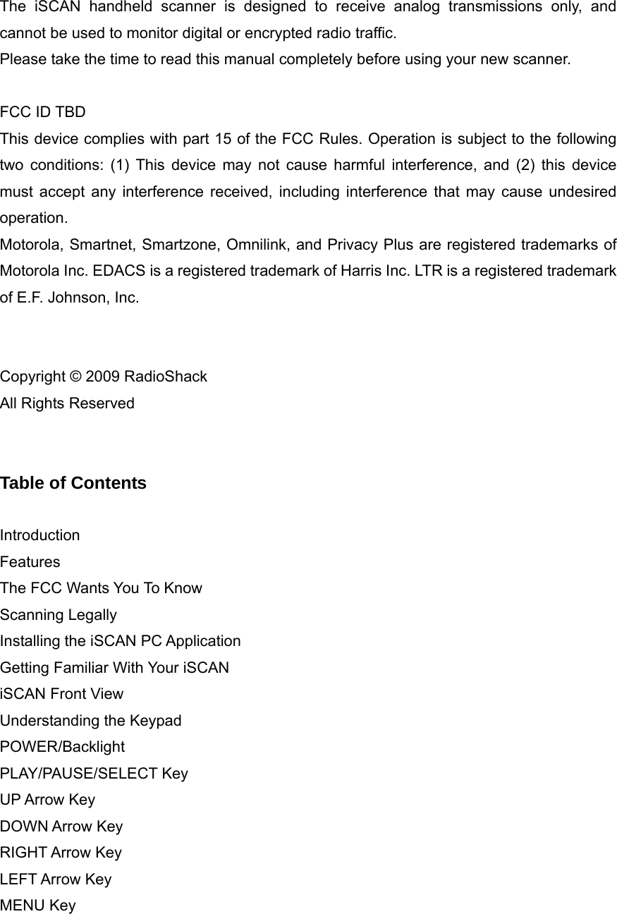  The iSCAN handheld scanner is designed to receive analog transmissions only, and cannot be used to monitor digital or encrypted radio traffic. Please take the time to read this manual completely before using your new scanner.  FCC ID TBD This device complies with part 15 of the FCC Rules. Operation is subject to the following two conditions: (1) This device may not cause harmful interference, and (2) this device must accept any interference received, including interference that may cause undesired operation. Motorola, Smartnet, Smartzone, Omnilink, and Privacy Plus are registered trademarks of Motorola Inc. EDACS is a registered trademark of Harris Inc. LTR is a registered trademark of E.F. Johnson, Inc.     Copyright &copy; 2009 RadioShack All Rights Reserved   Table of Contents  Introduction Features The FCC Wants You To Know Scanning Legally Installing the iSCAN PC Application Getting Familiar With Your iSCAN iSCAN Front View Understanding the Keypad POWER/Backlight PLAY/PAUSE/SELECT Key UP Arrow Key DOWN Arrow Key RIGHT Arrow Key LEFT Arrow Key MENU Key 