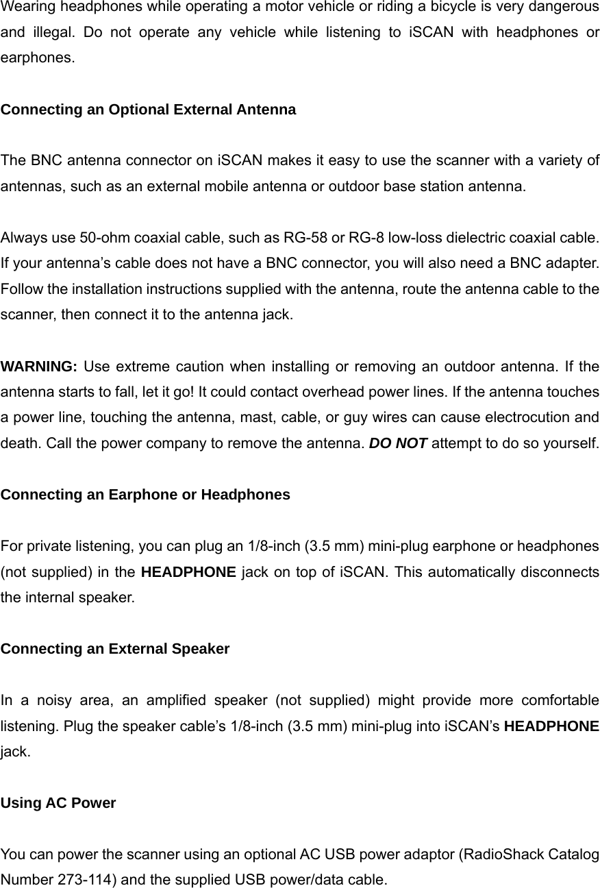  Wearing headphones while operating a motor vehicle or riding a bicycle is very dangerous and illegal. Do not operate any vehicle while listening to iSCAN with headphones or earphones.  Connecting an Optional External Antenna  The BNC antenna connector on iSCAN makes it easy to use the scanner with a variety of antennas, such as an external mobile antenna or outdoor base station antenna.  Always use 50-ohm coaxial cable, such as RG-58 or RG-8 low-loss dielectric coaxial cable. If your antenna&rsquo;s cable does not have a BNC connector, you will also need a BNC adapter. Follow the installation instructions supplied with the antenna, route the antenna cable to the scanner, then connect it to the antenna jack.  WARNING: Use extreme caution when installing or removing an outdoor antenna. If the antenna starts to fall, let it go! It could contact overhead power lines. If the antenna touches a power line, touching the antenna, mast, cable, or guy wires can cause electrocution and death. Call the power company to remove the antenna. DO NOT attempt to do so yourself.  Connecting an Earphone or Headphones  For private listening, you can plug an 1/8-inch (3.5 mm) mini-plug earphone or headphones (not supplied) in the HEADPHONE jack on top of iSCAN. This automatically disconnects the internal speaker.  Connecting an External Speaker  In a noisy area, an amplified speaker (not supplied) might provide more comfortable listening. Plug the speaker cable&rsquo;s 1/8-inch (3.5 mm) mini-plug into iSCAN&rsquo;s HEADPHONE jack.  Using AC Power  You can power the scanner using an optional AC USB power adaptor (RadioShack Catalog Number 273-114) and the supplied USB power/data cable. 