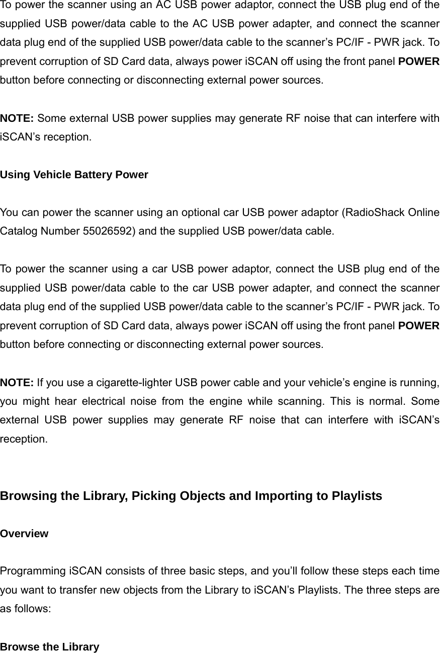  To power the scanner using an AC USB power adaptor, connect the USB plug end of the supplied USB power/data cable to the AC USB power adapter, and connect the scanner data plug end of the supplied USB power/data cable to the scanner&rsquo;s PC/IF - PWR jack. To prevent corruption of SD Card data, always power iSCAN off using the front panel POWER button before connecting or disconnecting external power sources.  NOTE: Some external USB power supplies may generate RF noise that can interfere with iSCAN&rsquo;s reception.  Using Vehicle Battery Power  You can power the scanner using an optional car USB power adaptor (RadioShack Online Catalog Number 55026592) and the supplied USB power/data cable.  To power the scanner using a car USB power adaptor, connect the USB plug end of the supplied USB power/data cable to the car USB power adapter, and connect the scanner data plug end of the supplied USB power/data cable to the scanner&rsquo;s PC/IF - PWR jack. To prevent corruption of SD Card data, always power iSCAN off using the front panel POWER button before connecting or disconnecting external power sources.  NOTE: If you use a cigarette-lighter USB power cable and your vehicle&rsquo;s engine is running, you might hear electrical noise from the engine while scanning. This is normal. Some external USB power supplies may generate RF noise that can interfere with iSCAN&rsquo;s reception.   Browsing the Library, Picking Objects and Importing to Playlists    Overview  Programming iSCAN consists of three basic steps, and you&rsquo;ll follow these steps each time you want to transfer new objects from the Library to iSCAN&rsquo;s Playlists. The three steps are as follows:  Browse the Library 