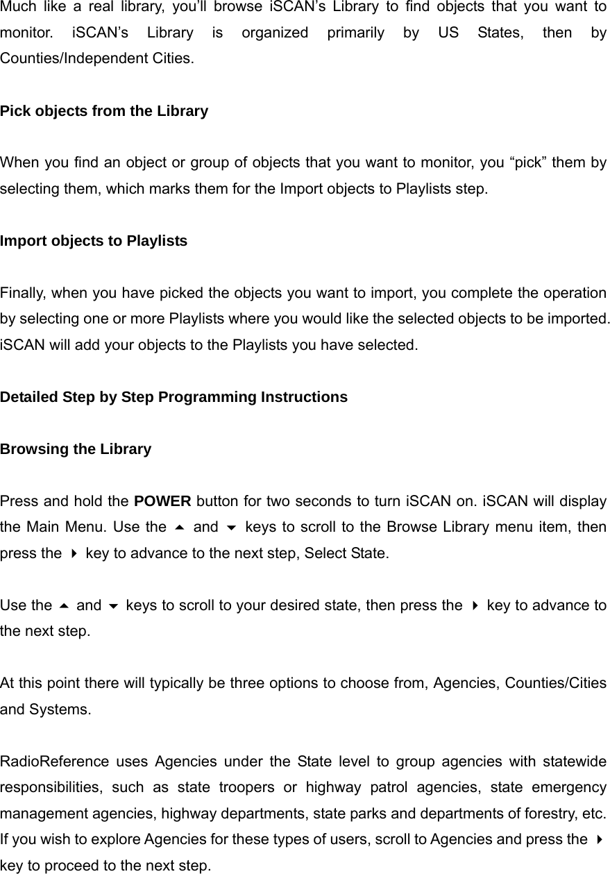  Much like a real library, you&rsquo;ll browse iSCAN&rsquo;s Library to find objects that you want to monitor. iSCAN&rsquo;s Library is organized primarily by US States, then by Counties/Independent Cities.  Pick objects from the Library  When you find an object or group of objects that you want to monitor, you &ldquo;pick&rdquo; them by selecting them, which marks them for the Import objects to Playlists step.  Import objects to Playlists  Finally, when you have picked the objects you want to import, you complete the operation by selecting one or more Playlists where you would like the selected objects to be imported. iSCAN will add your objects to the Playlists you have selected.  Detailed Step by Step Programming Instructions  Browsing the Library  Press and hold the POWER button for two seconds to turn iSCAN on. iSCAN will display the Main Menu. Use the  and  keys to scroll to the Browse Library menu item, then press the  key to advance to the next step, Select State.  Use the  and  keys to scroll to your desired state, then press the  key to advance to the next step.  At this point there will typically be three options to choose from, Agencies, Counties/Cities and Systems.  RadioReference uses Agencies under the State level to group agencies with statewide responsibilities, such as state troopers or highway patrol agencies, state emergency management agencies, highway departments, state parks and departments of forestry, etc. If you wish to explore Agencies for these types of users, scroll to Agencies and press the  key to proceed to the next step.  