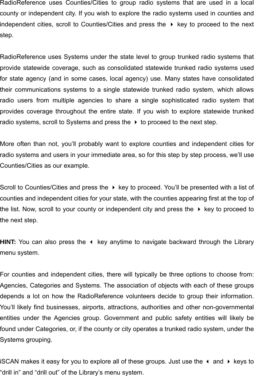 RadioReference uses Counties/Cities to group radio systems that are used in a local county or independent city. If you wish to explore the radio systems used in counties and independent cities, scroll to Counties/Cities and press the  key to proceed to the next step.  RadioReference uses Systems under the state level to group trunked radio systems that provide statewide coverage, such as consolidated statewide trunked radio systems used for state agency (and in some cases, local agency) use. Many states have consolidated their communications systems to a single statewide trunked radio system, which allows radio users from multiple agencies to share a single sophisticated radio system that provides coverage throughout the entire state. If you wish to explore statewide trunked radio systems, scroll to Systems and press the  to proceed to the next step.  More often than not, you&rsquo;ll probably want to explore counties and independent cities for radio systems and users in your immediate area, so for this step by step process, we&rsquo;ll use Counties/Cities as our example.  Scroll to Counties/Cities and press the  key to proceed. You&rsquo;ll be presented with a list of counties and independent cities for your state, with the counties appearing first at the top of the list. Now, scroll to your county or independent city and press the  key to proceed to the next step.  HINT: You can also press the  key anytime to navigate backward through the Library menu system.  For counties and independent cities, there will typically be three options to choose from: Agencies, Categories and Systems. The association of objects with each of these groups depends a lot on how the RadioReference volunteers decide to group their information. You&rsquo;ll likely find businesses, airports, attractions, authorities and other non-governmental entities under the Agencies group. Government and public safety entities will likely be found under Categories, or, if the county or city operates a trunked radio system, under the Systems grouping.  iSCAN makes it easy for you to explore all of these groups. Just use the  and  keys to &ldquo;drill in&rdquo; and &ldquo;drill out&rdquo; of the Library&rsquo;s menu system.  