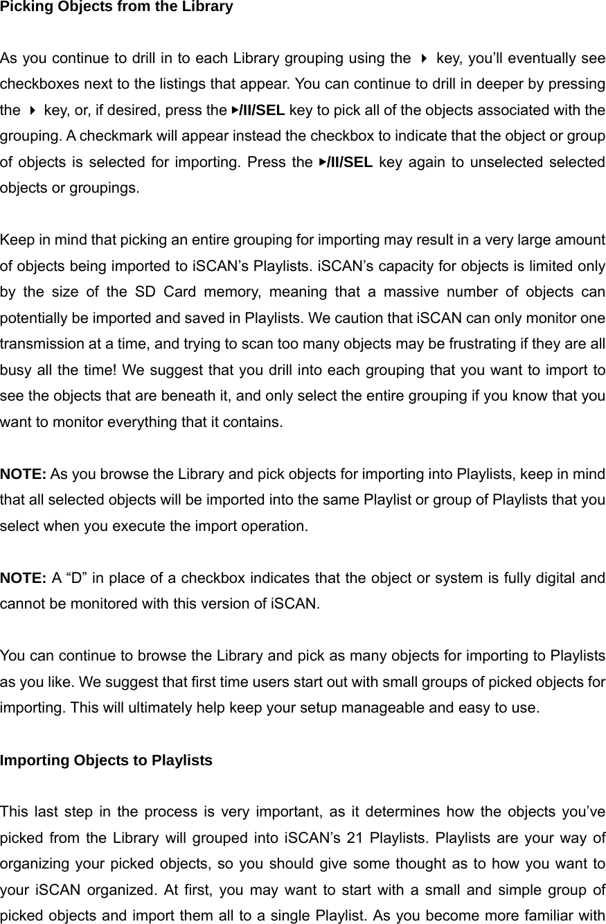 Picking Objects from the Library  As you continue to drill in to each Library grouping using the  key, you&rsquo;ll eventually see checkboxes next to the listings that appear. You can continue to drill in deeper by pressing the  key, or, if desired, press the ▶/II/SEL key to pick all of the objects associated with the grouping. A checkmark will appear instead the checkbox to indicate that the object or group of objects is selected for importing. Press the ▶/II/SEL key again to unselected selected objects or groupings.  Keep in mind that picking an entire grouping for importing may result in a very large amount of objects being imported to iSCAN&rsquo;s Playlists. iSCAN&rsquo;s capacity for objects is limited only by the size of the SD Card memory, meaning that a massive number of objects can potentially be imported and saved in Playlists. We caution that iSCAN can only monitor one transmission at a time, and trying to scan too many objects may be frustrating if they are all busy all the time! We suggest that you drill into each grouping that you want to import to see the objects that are beneath it, and only select the entire grouping if you know that you want to monitor everything that it contains.  NOTE: As you browse the Library and pick objects for importing into Playlists, keep in mind that all selected objects will be imported into the same Playlist or group of Playlists that you select when you execute the import operation.  NOTE: A &ldquo;D&rdquo; in place of a checkbox indicates that the object or system is fully digital and cannot be monitored with this version of iSCAN.  You can continue to browse the Library and pick as many objects for importing to Playlists as you like. We suggest that first time users start out with small groups of picked objects for importing. This will ultimately help keep your setup manageable and easy to use.  Importing Objects to Playlists  This last step in the process is very important, as it determines how the objects you&rsquo;ve picked from the Library will grouped into iSCAN&rsquo;s 21 Playlists. Playlists are your way of organizing your picked objects, so you should give some thought as to how you want to your iSCAN organized. At first, you may want to start with a small and simple group of picked objects and import them all to a single Playlist. As you become more familiar with 