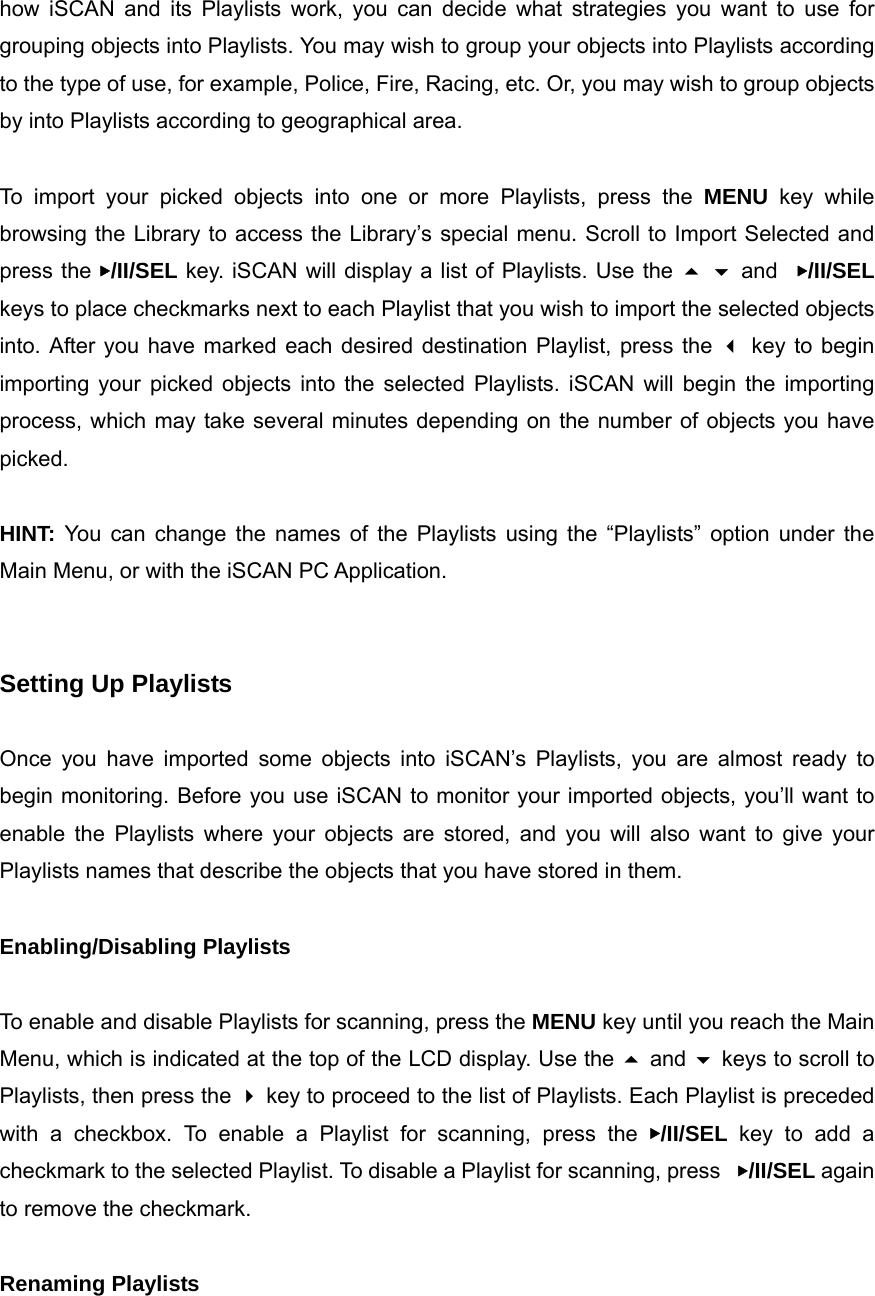 how iSCAN and its Playlists work, you can decide what strategies you want to use for grouping objects into Playlists. You may wish to group your objects into Playlists according to the type of use, for example, Police, Fire, Racing, etc. Or, you may wish to group objects by into Playlists according to geographical area.  To import your picked objects into one or more Playlists, press the MENU key while browsing the Library to access the Library&rsquo;s special menu. Scroll to Import Selected and press the ▶/II/SEL key. iSCAN will display a list of Playlists. Use the   and  ▶/II/SEL keys to place checkmarks next to each Playlist that you wish to import the selected objects into. After you have marked each desired destination Playlist, press the  key to begin importing your picked objects into the selected Playlists. iSCAN will begin the importing process, which may take several minutes depending on the number of objects you have picked.  HINT: You can change the names of the Playlists using the &ldquo;Playlists&rdquo; option under the Main Menu, or with the iSCAN PC Application.   Setting Up Playlists  Once you have imported some objects into iSCAN&rsquo;s Playlists, you are almost ready to begin monitoring. Before you use iSCAN to monitor your imported objects, you&rsquo;ll want to enable the Playlists where your objects are stored, and you will also want to give your Playlists names that describe the objects that you have stored in them.  Enabling/Disabling Playlists  To enable and disable Playlists for scanning, press the MENU key until you reach the Main Menu, which is indicated at the top of the LCD display. Use the  and  keys to scroll to Playlists, then press the  key to proceed to the list of Playlists. Each Playlist is preceded with a checkbox. To enable a Playlist for scanning, press the ▶/II/SEL key to add a checkmark to the selected Playlist. To disable a Playlist for scanning, press  ▶/II/SEL again to remove the checkmark.  Renaming Playlists  