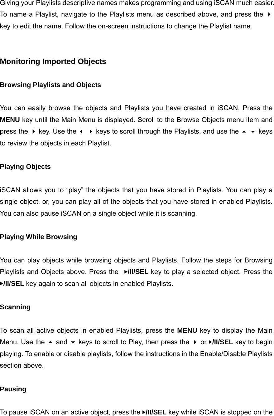 Giving your Playlists descriptive names makes programming and using iSCAN much easier. To name a Playlist, navigate to the Playlists menu as described above, and press the  key to edit the name. Follow the on-screen instructions to change the Playlist name.   Monitoring Imported Objects  Browsing Playlists and Objects  You can easily browse the objects and Playlists you have created in iSCAN. Press the MENU key until the Main Menu is displayed. Scroll to the Browse Objects menu item and press the  key. Use the   keys to scroll through the Playlists, and use the   keys to review the objects in each Playlist.  Playing Objects  iSCAN allows you to &ldquo;play&rdquo; the objects that you have stored in Playlists. You can play a single object, or, you can play all of the objects that you have stored in enabled Playlists. You can also pause iSCAN on a single object while it is scanning.  Playing While Browsing  You can play objects while browsing objects and Playlists. Follow the steps for Browsing Playlists and Objects above. Press the  ▶/II/SEL key to play a selected object. Press the ▶/II/SEL key again to scan all objects in enabled Playlists.  Scanning  To scan all active objects in enabled Playlists, press the MENU key to display the Main Menu. Use the  and  keys to scroll to Play, then press the  or ▶/II/SEL key to begin playing. To enable or disable playlists, follow the instructions in the Enable/Disable Playlists section above.  Pausing  To pause iSCAN on an active object, press the ▶/II/SEL key while iSCAN is stopped on the 