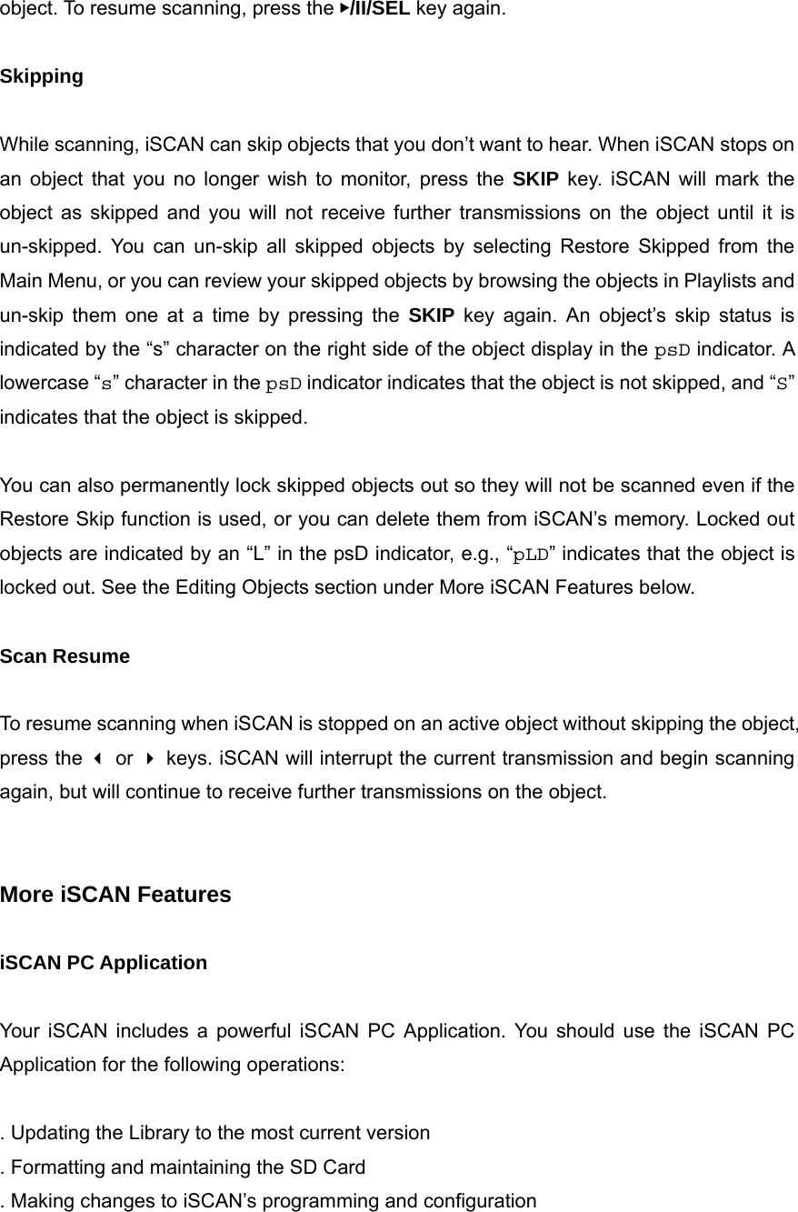 object. To resume scanning, press the ▶/II/SEL key again.  Skipping  While scanning, iSCAN can skip objects that you don&rsquo;t want to hear. When iSCAN stops on an object that you no longer wish to monitor, press the SKIP key. iSCAN will mark the object as skipped and you will not receive further transmissions on the object until it is un-skipped. You can un-skip all skipped objects by selecting Restore Skipped from the Main Menu, or you can review your skipped objects by browsing the objects in Playlists and un-skip them one at a time by pressing the SKIP key again. An object&rsquo;s skip status is indicated by the &ldquo;s&rdquo; character on the right side of the object display in the psD indicator. A lowercase &ldquo;s&rdquo; character in the psD indicator indicates that the object is not skipped, and &ldquo;S&rdquo; indicates that the object is skipped.  You can also permanently lock skipped objects out so they will not be scanned even if the Restore Skip function is used, or you can delete them from iSCAN&rsquo;s memory. Locked out objects are indicated by an &ldquo;L&rdquo; in the psD indicator, e.g., &ldquo;pLD&rdquo; indicates that the object is locked out. See the Editing Objects section under More iSCAN Features below.  Scan Resume  To resume scanning when iSCAN is stopped on an active object without skipping the object, press the  or  keys. iSCAN will interrupt the current transmission and begin scanning again, but will continue to receive further transmissions on the object.   More iSCAN Features  iSCAN PC Application  Your iSCAN includes a powerful iSCAN PC Application. You should use the iSCAN PC Application for the following operations:  . Updating the Library to the most current version . Formatting and maintaining the SD Card . Making changes to iSCAN&rsquo;s programming and configuration 