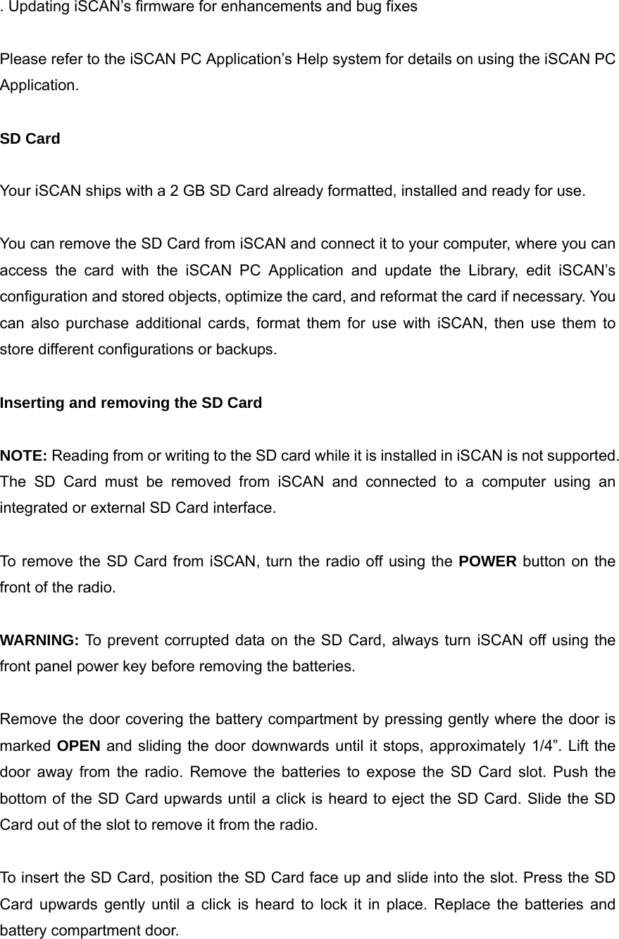 . Updating iSCAN&rsquo;s firmware for enhancements and bug fixes  Please refer to the iSCAN PC Application&rsquo;s Help system for details on using the iSCAN PC Application.  SD Card  Your iSCAN ships with a 2 GB SD Card already formatted, installed and ready for use.  You can remove the SD Card from iSCAN and connect it to your computer, where you can access the card with the iSCAN PC Application and update the Library, edit iSCAN&rsquo;s configuration and stored objects, optimize the card, and reformat the card if necessary. You can also purchase additional cards, format them for use with iSCAN, then use them to store different configurations or backups.  Inserting and removing the SD Card  NOTE: Reading from or writing to the SD card while it is installed in iSCAN is not supported. The SD Card must be removed from iSCAN and connected to a computer using an integrated or external SD Card interface.  To remove the SD Card from iSCAN, turn the radio off using the POWER button on the front of the radio.  WARNING: To prevent corrupted data on the SD Card, always turn iSCAN off using the front panel power key before removing the batteries.  Remove the door covering the battery compartment by pressing gently where the door is marked OPEN and sliding the door downwards until it stops, approximately 1/4&rdquo;. Lift the door away from the radio. Remove the batteries to expose the SD Card slot. Push the bottom of the SD Card upwards until a click is heard to eject the SD Card. Slide the SD Card out of the slot to remove it from the radio.  To insert the SD Card, position the SD Card face up and slide into the slot. Press the SD Card upwards gently until a click is heard to lock it in place. Replace the batteries and battery compartment door. 