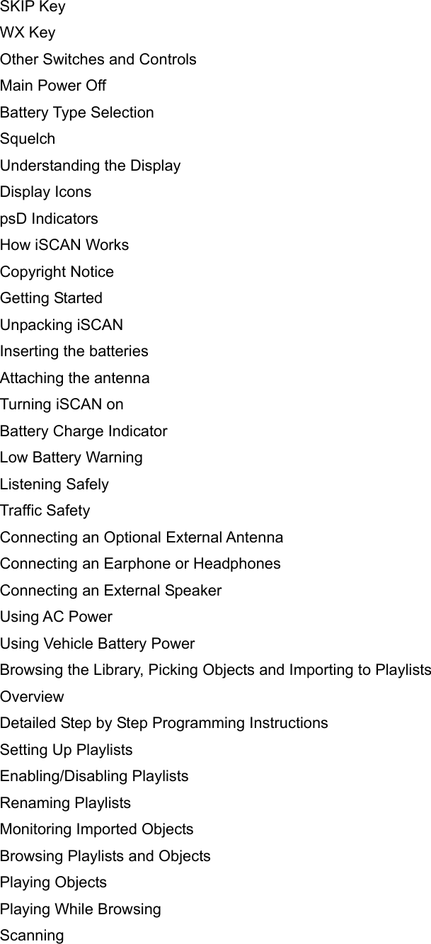 SKIP Key WX Key Other Switches and Controls Main Power Off Battery Type Selection Squelch Understanding the Display Display Icons psD Indicators How iSCAN Works Copyright Notice Getting Started Unpacking iSCAN Inserting the batteries Attaching the antenna Turning iSCAN on Battery Charge Indicator Low Battery Warning Listening Safely Traffic Safety Connecting an Optional External Antenna Connecting an Earphone or Headphones Connecting an External Speaker Using AC Power Using Vehicle Battery Power Browsing the Library, Picking Objects and Importing to Playlists Overview Detailed Step by Step Programming Instructions Setting Up Playlists Enabling/Disabling Playlists Renaming Playlists Monitoring Imported Objects Browsing Playlists and Objects Playing Objects Playing While Browsing Scanning 