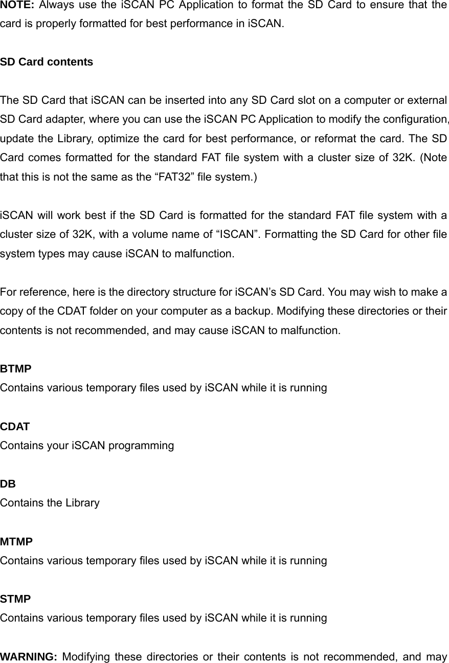  NOTE: Always use the iSCAN PC Application to format the SD Card to ensure that the card is properly formatted for best performance in iSCAN.  SD Card contents  The SD Card that iSCAN can be inserted into any SD Card slot on a computer or external SD Card adapter, where you can use the iSCAN PC Application to modify the configuration, update the Library, optimize the card for best performance, or reformat the card. The SD Card comes formatted for the standard FAT file system with a cluster size of 32K. (Note that this is not the same as the &ldquo;FAT32&rdquo; file system.)  iSCAN will work best if the SD Card is formatted for the standard FAT file system with a cluster size of 32K, with a volume name of &ldquo;ISCAN&rdquo;. Formatting the SD Card for other file system types may cause iSCAN to malfunction.  For reference, here is the directory structure for iSCAN&rsquo;s SD Card. You may wish to make a copy of the CDAT folder on your computer as a backup. Modifying these directories or their contents is not recommended, and may cause iSCAN to malfunction.  BTMP Contains various temporary files used by iSCAN while it is running  CDAT Contains your iSCAN programming  DB Contains the Library  MTMP Contains various temporary files used by iSCAN while it is running  STMP Contains various temporary files used by iSCAN while it is running  WARNING: Modifying these directories or their contents is not recommended, and may 