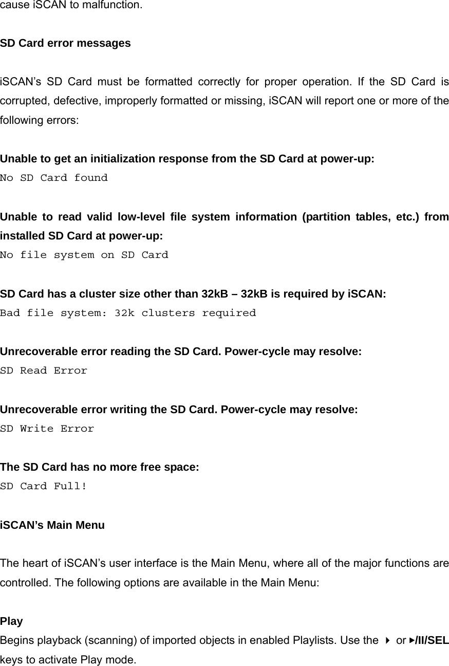 cause iSCAN to malfunction.  SD Card error messages  iSCAN&rsquo;s SD Card must be formatted correctly for proper operation. If the SD Card is corrupted, defective, improperly formatted or missing, iSCAN will report one or more of the following errors:  Unable to get an initialization response from the SD Card at power-up: No SD Card found  Unable to read valid low-level file system information (partition tables, etc.) from installed SD Card at power-up: No file system on SD Card  SD Card has a cluster size other than 32kB &ndash; 32kB is required by iSCAN: Bad file system: 32k clusters required  Unrecoverable error reading the SD Card. Power-cycle may resolve: SD Read Error  Unrecoverable error writing the SD Card. Power-cycle may resolve: SD Write Error  The SD Card has no more free space: SD Card Full!  iSCAN&rsquo;s Main Menu  The heart of iSCAN&rsquo;s user interface is the Main Menu, where all of the major functions are controlled. The following options are available in the Main Menu:  Play Begins playback (scanning) of imported objects in enabled Playlists. Use the  or ▶/II/SEL keys to activate Play mode.  