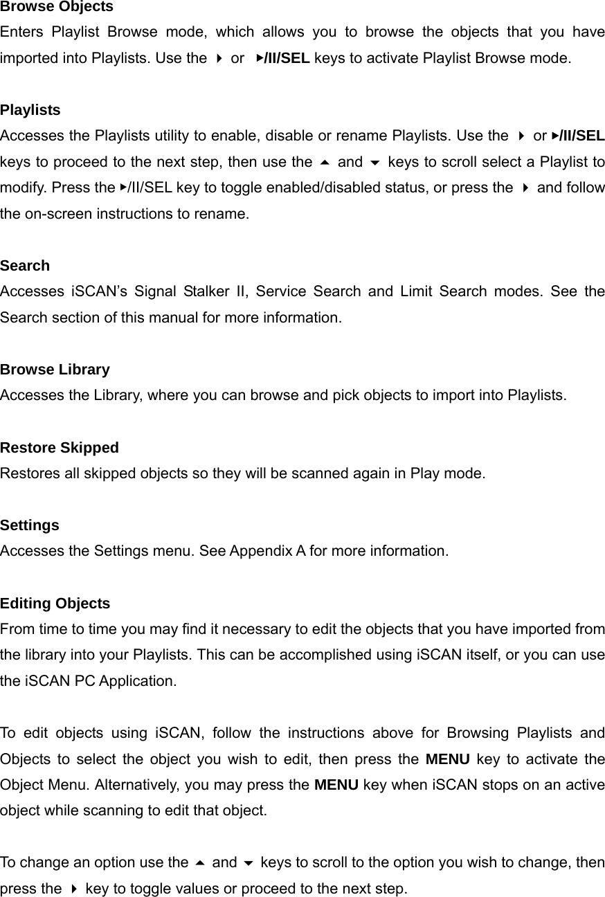Browse Objects Enters Playlist Browse mode, which allows you to browse the objects that you have imported into Playlists. Use the  or  ▶/II/SEL keys to activate Playlist Browse mode.  Playlists Accesses the Playlists utility to enable, disable or rename Playlists. Use the  or ▶/II/SEL keys to proceed to the next step, then use the  and  keys to scroll select a Playlist to modify. Press the ▶/II/SEL key to toggle enabled/disabled status, or press the  and follow the on-screen instructions to rename.  Search Accesses iSCAN&rsquo;s Signal Stalker II, Service Search and Limit Search modes. See the Search section of this manual for more information.  Browse Library Accesses the Library, where you can browse and pick objects to import into Playlists.  Restore Skipped Restores all skipped objects so they will be scanned again in Play mode.  Settings Accesses the Settings menu. See Appendix A for more information.  Editing Objects From time to time you may find it necessary to edit the objects that you have imported from the library into your Playlists. This can be accomplished using iSCAN itself, or you can use the iSCAN PC Application.  To edit objects using iSCAN, follow the instructions above for Browsing Playlists and Objects to select the object you wish to edit, then press the MENU key to activate the Object Menu. Alternatively, you may press the MENU key when iSCAN stops on an active object while scanning to edit that object.  To change an option use the  and  keys to scroll to the option you wish to change, then press the  key to toggle values or proceed to the next step.  