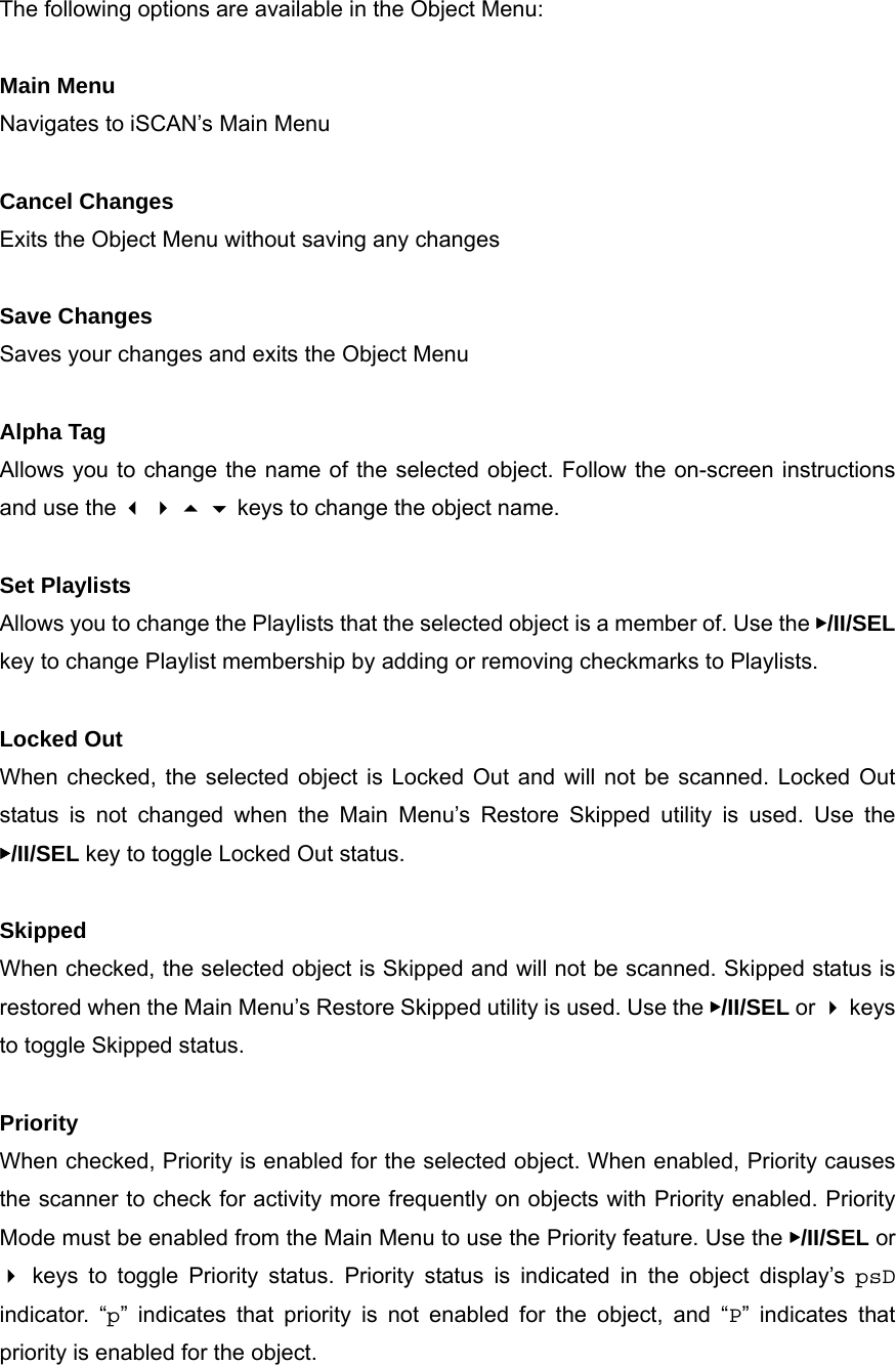 The following options are available in the Object Menu:  Main Menu Navigates to iSCAN&rsquo;s Main Menu  Cancel Changes Exits the Object Menu without saving any changes  Save Changes Saves your changes and exits the Object Menu  Alpha Tag Allows you to change the name of the selected object. Follow the on-screen instructions and use the     keys to change the object name.  Set Playlists Allows you to change the Playlists that the selected object is a member of. Use the ▶/II/SEL key to change Playlist membership by adding or removing checkmarks to Playlists.  Locked Out When checked, the selected object is Locked Out and will not be scanned. Locked Out status is not changed when the Main Menu&rsquo;s Restore Skipped utility is used. Use the ▶/II/SEL key to toggle Locked Out status.  Skipped When checked, the selected object is Skipped and will not be scanned. Skipped status is restored when the Main Menu&rsquo;s Restore Skipped utility is used. Use the ▶/II/SEL or  keys to toggle Skipped status.  Priority When checked, Priority is enabled for the selected object. When enabled, Priority causes the scanner to check for activity more frequently on objects with Priority enabled. Priority Mode must be enabled from the Main Menu to use the Priority feature. Use the ▶/II/SEL or  keys to toggle Priority status. Priority status is indicated in the object display&rsquo;s psD indicator. &ldquo;p&rdquo; indicates that priority is not enabled for the object, and &ldquo;P&rdquo; indicates that priority is enabled for the object. 