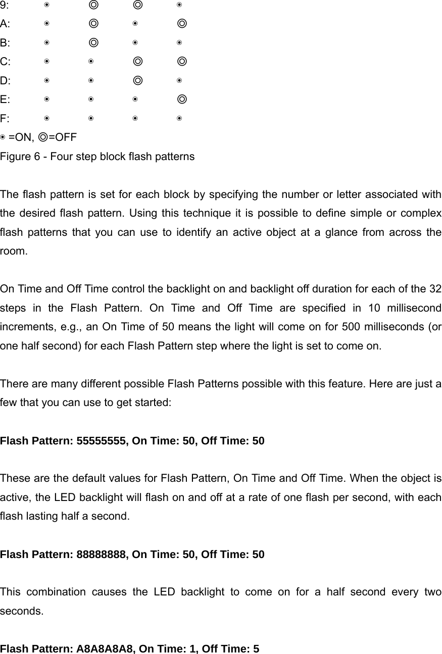 9:  ◉ ◎ ◎ ◉ A:  ◉ ◎ ◉ ◎ B:  ◉ ◎ ◉ ◉ C:  ◉ ◉ ◎ ◎ D:  ◉ ◉ ◎ ◉ E:  ◉ ◉ ◉ ◎ F:  ◉ ◉ ◉ ◉ ◉ =ON, ◎=OFF Figure 6 - Four step block flash patterns  The flash pattern is set for each block by specifying the number or letter associated with the desired flash pattern. Using this technique it is possible to define simple or complex flash patterns that you can use to identify an active object at a glance from across the room.  On Time and Off Time control the backlight on and backlight off duration for each of the 32 steps in the Flash Pattern. On Time and Off Time are specified in 10 millisecond increments, e.g., an On Time of 50 means the light will come on for 500 milliseconds (or one half second) for each Flash Pattern step where the light is set to come on.  There are many different possible Flash Patterns possible with this feature. Here are just a few that you can use to get started:  Flash Pattern: 55555555, On Time: 50, Off Time: 50  These are the default values for Flash Pattern, On Time and Off Time. When the object is active, the LED backlight will flash on and off at a rate of one flash per second, with each flash lasting half a second.  Flash Pattern: 88888888, On Time: 50, Off Time: 50  This combination causes the LED backlight to come on for a half second every two seconds.  Flash Pattern: A8A8A8A8, On Time: 1, Off Time: 5  