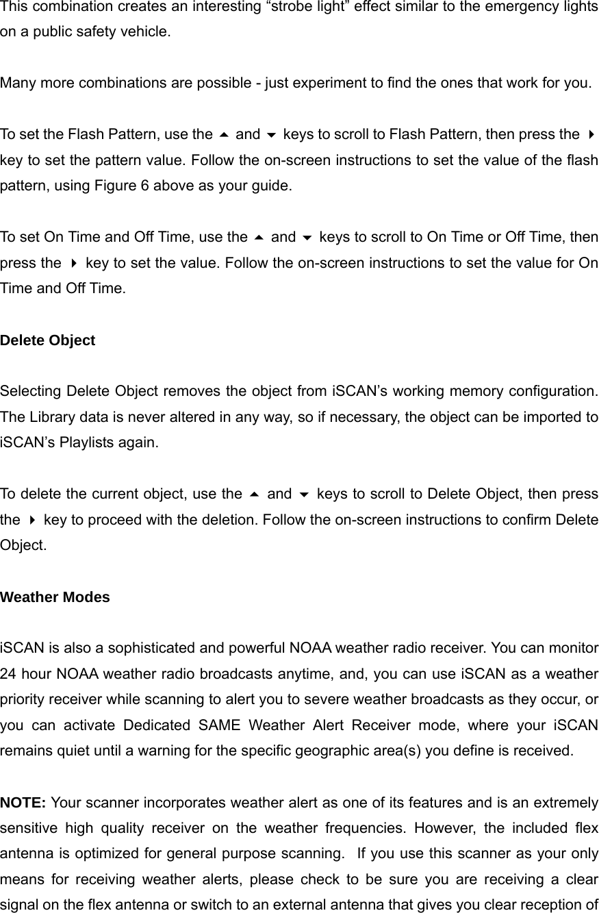 This combination creates an interesting &ldquo;strobe light&rdquo; effect similar to the emergency lights on a public safety vehicle.  Many more combinations are possible - just experiment to find the ones that work for you.  To set the Flash Pattern, use the  and  keys to scroll to Flash Pattern, then press the  key to set the pattern value. Follow the on-screen instructions to set the value of the flash pattern, using Figure 6 above as your guide.  To set On Time and Off Time, use the  and  keys to scroll to On Time or Off Time, then press the  key to set the value. Follow the on-screen instructions to set the value for On Time and Off Time.  Delete Object  Selecting Delete Object removes the object from iSCAN&rsquo;s working memory configuration. The Library data is never altered in any way, so if necessary, the object can be imported to iSCAN&rsquo;s Playlists again.  To delete the current object, use the  and  keys to scroll to Delete Object, then press the  key to proceed with the deletion. Follow the on-screen instructions to confirm Delete Object.  Weather Modes  iSCAN is also a sophisticated and powerful NOAA weather radio receiver. You can monitor 24 hour NOAA weather radio broadcasts anytime, and, you can use iSCAN as a weather priority receiver while scanning to alert you to severe weather broadcasts as they occur, or you can activate Dedicated SAME Weather Alert Receiver mode, where your iSCAN remains quiet until a warning for the specific geographic area(s) you define is received.  NOTE: Your scanner incorporates weather alert as one of its features and is an extremely sensitive high quality receiver on the weather frequencies. However, the included flex antenna is optimized for general purpose scanning.   If you use this scanner as your only means for receiving weather alerts, please check to be sure you are receiving a clear signal on the flex antenna or switch to an external antenna that gives you clear reception of 