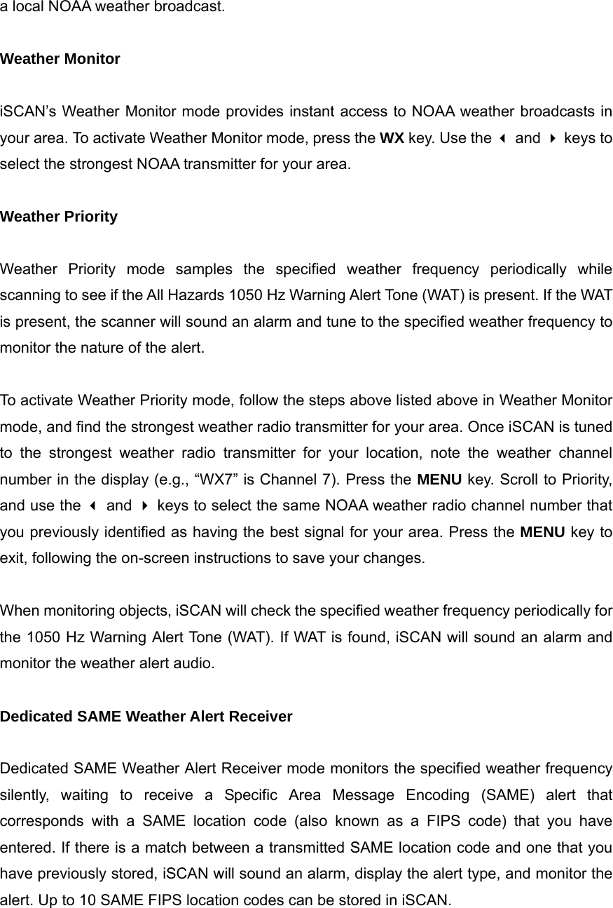 a local NOAA weather broadcast.  Weather Monitor  iSCAN&rsquo;s Weather Monitor mode provides instant access to NOAA weather broadcasts in your area. To activate Weather Monitor mode, press the WX key. Use the  and  keys to select the strongest NOAA transmitter for your area.  Weather Priority  Weather Priority mode samples the specified weather frequency periodically while scanning to see if the All Hazards 1050 Hz Warning Alert Tone (WAT) is present. If the WAT is present, the scanner will sound an alarm and tune to the specified weather frequency to monitor the nature of the alert.  To activate Weather Priority mode, follow the steps above listed above in Weather Monitor mode, and find the strongest weather radio transmitter for your area. Once iSCAN is tuned to the strongest weather radio transmitter for your location, note the weather channel number in the display (e.g., &ldquo;WX7&rdquo; is Channel 7). Press the MENU key. Scroll to Priority, and use the  and  keys to select the same NOAA weather radio channel number that you previously identified as having the best signal for your area. Press the MENU key to exit, following the on-screen instructions to save your changes.  When monitoring objects, iSCAN will check the specified weather frequency periodically for the 1050 Hz Warning Alert Tone (WAT). If WAT is found, iSCAN will sound an alarm and monitor the weather alert audio.  Dedicated SAME Weather Alert Receiver  Dedicated SAME Weather Alert Receiver mode monitors the specified weather frequency silently, waiting to receive a Specific Area Message Encoding (SAME) alert that corresponds with a SAME location code (also known as a FIPS code) that you have entered. If there is a match between a transmitted SAME location code and one that you have previously stored, iSCAN will sound an alarm, display the alert type, and monitor the alert. Up to 10 SAME FIPS location codes can be stored in iSCAN.  