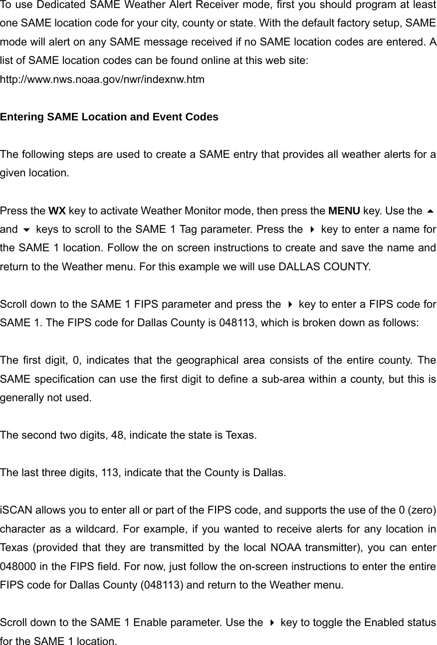 To use Dedicated SAME Weather Alert Receiver mode, first you should program at least one SAME location code for your city, county or state. With the default factory setup, SAME mode will alert on any SAME message received if no SAME location codes are entered. A list of SAME location codes can be found online at this web site: http://www.nws.noaa.gov/nwr/indexnw.htm  Entering SAME Location and Event Codes  The following steps are used to create a SAME entry that provides all weather alerts for a given location.  Press the WX key to activate Weather Monitor mode, then press the MENU key. Use the  and  keys to scroll to the SAME 1 Tag parameter. Press the  key to enter a name for the SAME 1 location. Follow the on screen instructions to create and save the name and return to the Weather menu. For this example we will use DALLAS COUNTY.  Scroll down to the SAME 1 FIPS parameter and press the  key to enter a FIPS code for SAME 1. The FIPS code for Dallas County is 048113, which is broken down as follows:  The first digit, 0, indicates that the geographical area consists of the entire county. The SAME specification can use the first digit to define a sub-area within a county, but this is generally not used.  The second two digits, 48, indicate the state is Texas.  The last three digits, 113, indicate that the County is Dallas.  iSCAN allows you to enter all or part of the FIPS code, and supports the use of the 0 (zero) character as a wildcard. For example, if you wanted to receive alerts for any location in Texas (provided that they are transmitted by the local NOAA transmitter), you can enter 048000 in the FIPS field. For now, just follow the on-screen instructions to enter the entire FIPS code for Dallas County (048113) and return to the Weather menu.  Scroll down to the SAME 1 Enable parameter. Use the  key to toggle the Enabled status for the SAME 1 location.  
