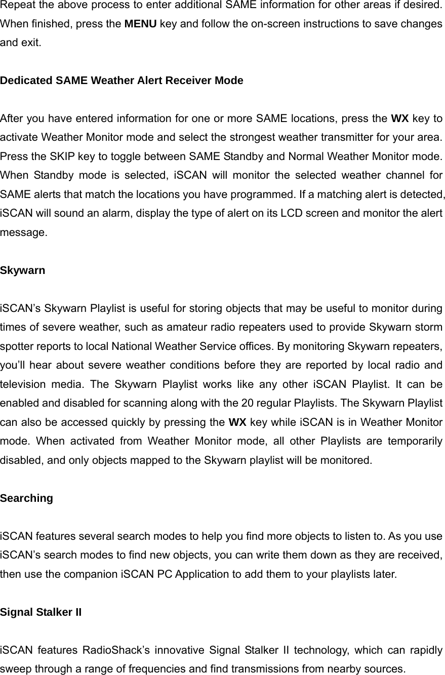 Repeat the above process to enter additional SAME information for other areas if desired. When finished, press the MENU key and follow the on-screen instructions to save changes and exit.  Dedicated SAME Weather Alert Receiver Mode  After you have entered information for one or more SAME locations, press the WX key to activate Weather Monitor mode and select the strongest weather transmitter for your area. Press the SKIP key to toggle between SAME Standby and Normal Weather Monitor mode. When Standby mode is selected, iSCAN will monitor the selected weather channel for SAME alerts that match the locations you have programmed. If a matching alert is detected, iSCAN will sound an alarm, display the type of alert on its LCD screen and monitor the alert message.  Skywarn  iSCAN&rsquo;s Skywarn Playlist is useful for storing objects that may be useful to monitor during times of severe weather, such as amateur radio repeaters used to provide Skywarn storm spotter reports to local National Weather Service offices. By monitoring Skywarn repeaters, you&rsquo;ll hear about severe weather conditions before they are reported by local radio and television media. The Skywarn Playlist works like any other iSCAN Playlist. It can be enabled and disabled for scanning along with the 20 regular Playlists. The Skywarn Playlist can also be accessed quickly by pressing the WX key while iSCAN is in Weather Monitor mode. When activated from Weather Monitor mode, all other Playlists are temporarily disabled, and only objects mapped to the Skywarn playlist will be monitored.  Searching  iSCAN features several search modes to help you find more objects to listen to. As you use iSCAN&rsquo;s search modes to find new objects, you can write them down as they are received, then use the companion iSCAN PC Application to add them to your playlists later.  Signal Stalker II  iSCAN features RadioShack&rsquo;s innovative Signal Stalker II technology, which can rapidly sweep through a range of frequencies and find transmissions from nearby sources. 