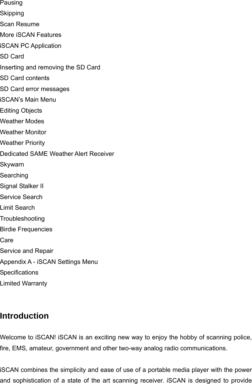 Pausing Skipping Scan Resume More iSCAN Features iSCAN PC Application SD Card Inserting and removing the SD Card SD Card contents SD Card error messages iSCAN&rsquo;s Main Menu Editing Objects Weather Modes Weather Monitor Weather Priority Dedicated SAME Weather Alert Receiver Skywarn Searching Signal Stalker II Service Search Limit Search Troubleshooting Birdie Frequencies Care Service and Repair Appendix A - iSCAN Settings Menu Specifications Limited Warranty   Introduction  Welcome to iSCAN! iSCAN is an exciting new way to enjoy the hobby of scanning police, fire, EMS, amateur, government and other two-way analog radio communications.  iSCAN combines the simplicity and ease of use of a portable media player with the power and sophistication of a state of the art scanning receiver. iSCAN is designed to provide 