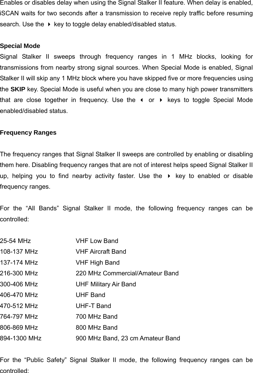 Enables or disables delay when using the Signal Stalker II feature. When delay is enabled, iSCAN waits for two seconds after a transmission to receive reply traffic before resuming search. Use the  key to toggle delay enabled/disabled status.  Special Mode Signal Stalker II sweeps through frequency ranges in 1 MHz blocks, looking for transmissions from nearby strong signal sources. When Special Mode is enabled, Signal Stalker II will skip any 1 MHz block where you have skipped five or more frequencies using the SKIP key. Special Mode is useful when you are close to many high power transmitters that are close together in frequency. Use the  or  keys to toggle Special Mode enabled/disabled status.  Frequency Ranges  The frequency ranges that Signal Stalker II sweeps are controlled by enabling or disabling them here. Disabling frequency ranges that are not of interest helps speed Signal Stalker II up, helping you to find nearby activity faster. Use the  key to enabled or disable frequency ranges.  For the &ldquo;All Bands&rdquo; Signal Stalker II mode, the following frequency ranges can be controlled:  25-54 MHz    VHF Low Band 108-137 MHz    VHF Aircraft Band 137-174 MHz    VHF High Band 216-300 MHz    220 MHz Commercial/Amateur Band 300-406 MHz    UHF Military Air Band 406-470 MHz    UHF Band 470-512 MHz    UHF-T Band 764-797 MHz    700 MHz Band 806-869 MHz    800 MHz Band 894-1300 MHz      900 MHz Band, 23 cm Amateur Band  For the &ldquo;Public Safety&rdquo; Signal Stalker II mode, the following frequency ranges can be controlled:  