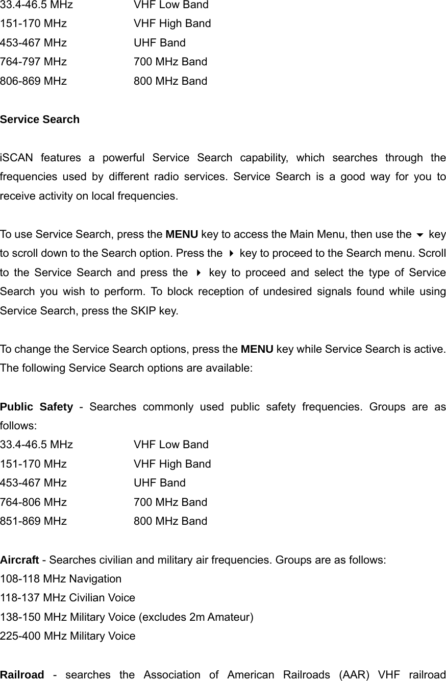 33.4-46.5 MHz    VHF Low Band 151-170 MHz    VHF High Band 453-467 MHz    UHF Band 764-797 MHz    700 MHz Band 806-869 MHz    800 MHz Band  Service Search  iSCAN features a powerful Service Search capability, which searches through the frequencies used by different radio services. Service Search is a good way for you to receive activity on local frequencies.  To use Service Search, press the MENU key to access the Main Menu, then use the  key to scroll down to the Search option. Press the  key to proceed to the Search menu. Scroll to the Service Search and press the  key to proceed and select the type of Service Search you wish to perform. To block reception of undesired signals found while using Service Search, press the SKIP key.  To change the Service Search options, press the MENU key while Service Search is active. The following Service Search options are available:  Public Safety - Searches commonly used public safety frequencies. Groups are as follows: 33.4-46.5 MHz    VHF Low Band 151-170 MHz    VHF High Band 453-467 MHz    UHF Band 764-806 MHz    700 MHz Band 851-869 MHz    800 MHz Band  Aircraft - Searches civilian and military air frequencies. Groups are as follows: 108-118 MHz Navigation 118-137 MHz Civilian Voice 138-150 MHz Military Voice (excludes 2m Amateur) 225-400 MHz Military Voice  Railroad - searches the Association of American Railroads (AAR) VHF railroad 