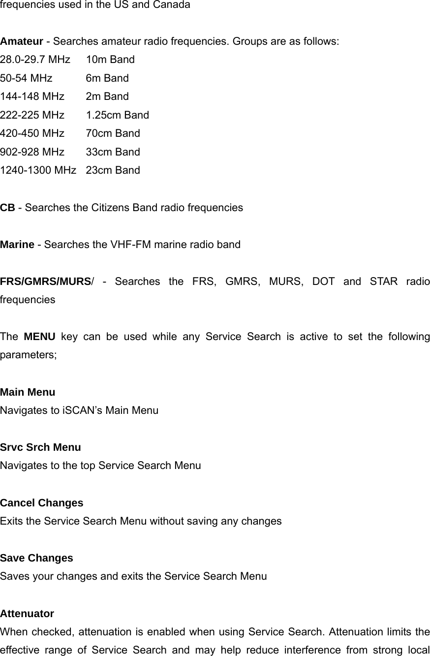 frequencies used in the US and Canada  Amateur - Searches amateur radio frequencies. Groups are as follows: 28.0-29.7 MHz  10m Band 50-54 MHz  6m Band 144-148 MHz  2m Band 222-225 MHz  1.25cm Band 420-450 MHz  70cm Band 902-928 MHz  33cm Band 1240-1300 MHz  23cm Band  CB - Searches the Citizens Band radio frequencies  Marine - Searches the VHF-FM marine radio band  FRS/GMRS/MURS/ - Searches the FRS, GMRS, MURS, DOT and STAR radio frequencies  The  MENU key can be used while any Service Search is active to set the following parameters;  Main Menu Navigates to iSCAN&rsquo;s Main Menu  Srvc Srch Menu Navigates to the top Service Search Menu  Cancel Changes Exits the Service Search Menu without saving any changes  Save Changes Saves your changes and exits the Service Search Menu  Attenuator When checked, attenuation is enabled when using Service Search. Attenuation limits the effective range of Service Search and may help reduce interference from strong local 