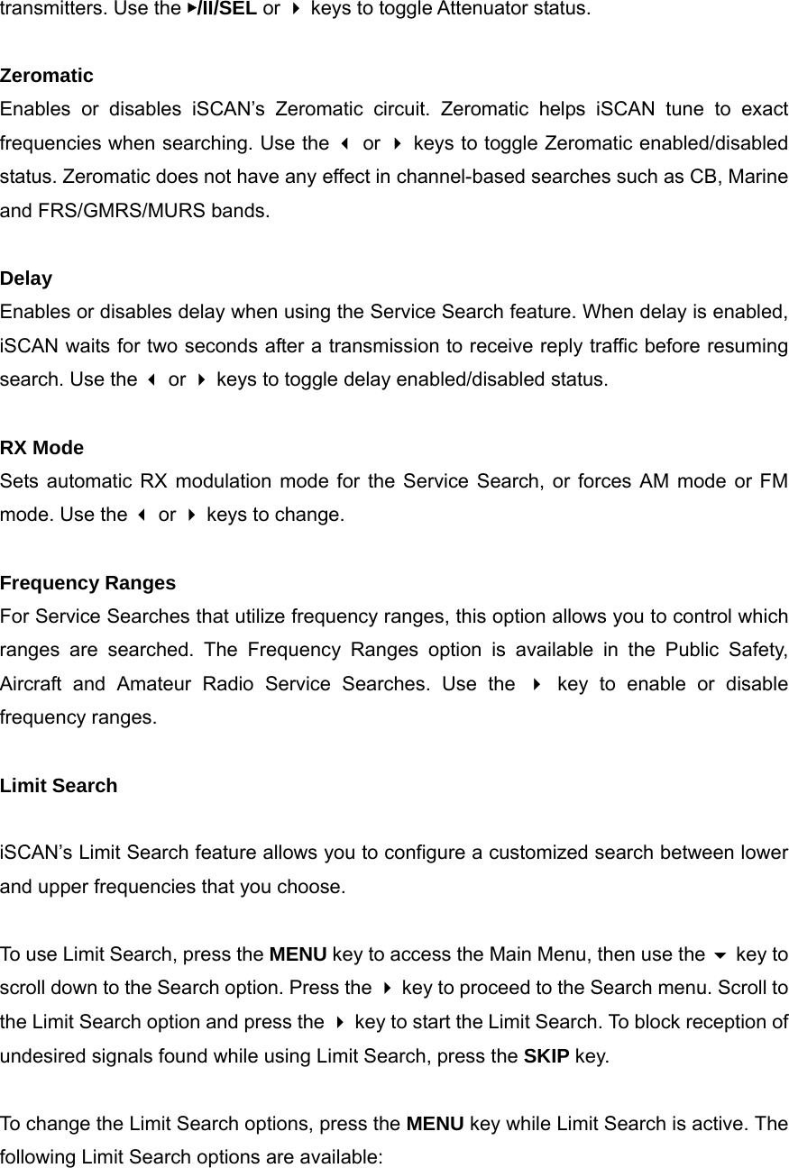 transmitters. Use the ▶/II/SEL or  keys to toggle Attenuator status.  Zeromatic Enables or disables iSCAN&rsquo;s Zeromatic circuit. Zeromatic helps iSCAN tune to exact frequencies when searching. Use the  or  keys to toggle Zeromatic enabled/disabled status. Zeromatic does not have any effect in channel-based searches such as CB, Marine and FRS/GMRS/MURS bands.  Delay Enables or disables delay when using the Service Search feature. When delay is enabled, iSCAN waits for two seconds after a transmission to receive reply traffic before resuming search. Use the  or  keys to toggle delay enabled/disabled status.  RX Mode Sets automatic RX modulation mode for the Service Search, or forces AM mode or FM mode. Use the  or  keys to change.  Frequency Ranges For Service Searches that utilize frequency ranges, this option allows you to control which ranges are searched. The Frequency Ranges option is available in the Public Safety, Aircraft and Amateur Radio Service Searches. Use the  key to enable or disable frequency ranges.  Limit Search  iSCAN&rsquo;s Limit Search feature allows you to configure a customized search between lower and upper frequencies that you choose.  To use Limit Search, press the MENU key to access the Main Menu, then use the  key to scroll down to the Search option. Press the  key to proceed to the Search menu. Scroll to the Limit Search option and press the  key to start the Limit Search. To block reception of undesired signals found while using Limit Search, press the SKIP key.  To change the Limit Search options, press the MENU key while Limit Search is active. The following Limit Search options are available:  