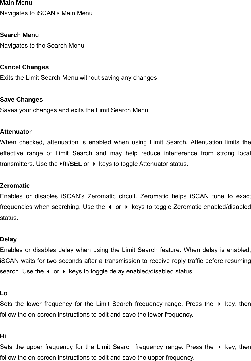 Main Menu Navigates to iSCAN&rsquo;s Main Menu  Search Menu Navigates to the Search Menu  Cancel Changes Exits the Limit Search Menu without saving any changes  Save Changes Saves your changes and exits the Limit Search Menu  Attenuator When checked, attenuation is enabled when using Limit Search. Attenuation limits the effective range of Limit Search and may help reduce interference from strong local transmitters. Use the ▶/II/SEL or  keys to toggle Attenuator status.  Zeromatic Enables or disables iSCAN&rsquo;s Zeromatic circuit. Zeromatic helps iSCAN tune to exact frequencies when searching. Use the  or  keys to toggle Zeromatic enabled/disabled status.  Delay Enables or disables delay when using the Limit Search feature. When delay is enabled, iSCAN waits for two seconds after a transmission to receive reply traffic before resuming search. Use the  or  keys to toggle delay enabled/disabled status.  Lo Sets the lower frequency for the Limit Search frequency range. Press the  key, then follow the on-screen instructions to edit and save the lower frequency.  Hi Sets the upper frequency for the Limit Search frequency range. Press the  key, then follow the on-screen instructions to edit and save the upper frequency.   