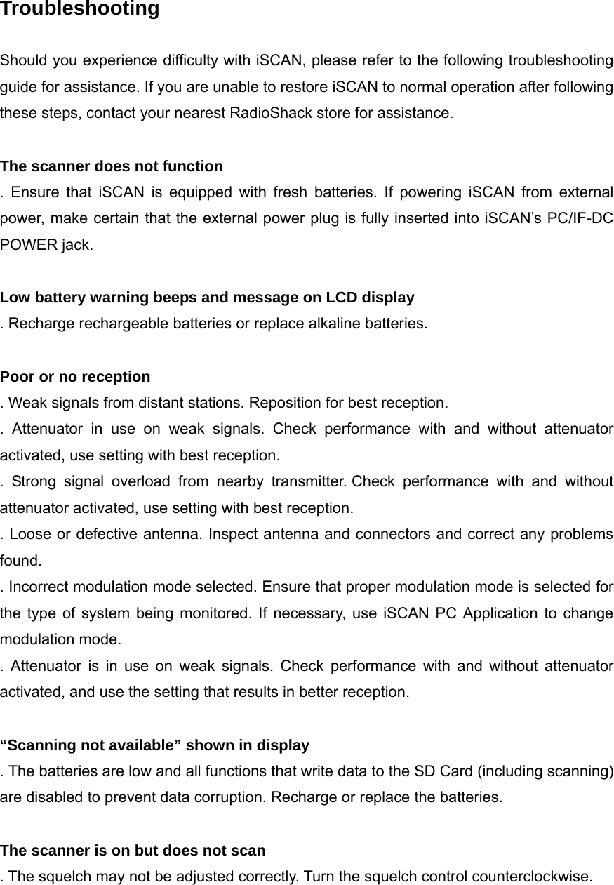  Troubleshooting  Should you experience difficulty with iSCAN, please refer to the following troubleshooting guide for assistance. If you are unable to restore iSCAN to normal operation after following these steps, contact your nearest RadioShack store for assistance.  The scanner does not function . Ensure that iSCAN is equipped with fresh batteries. If powering iSCAN from external power, make certain that the external power plug is fully inserted into iSCAN&rsquo;s PC/IF-DC POWER jack.  Low battery warning beeps and message on LCD display . Recharge rechargeable batteries or replace alkaline batteries.  Poor or no reception . Weak signals from distant stations. Reposition for best reception. . Attenuator in use on weak signals. Check performance with and without attenuator activated, use setting with best reception. . Strong signal overload from nearby transmitter. Check performance with and without attenuator activated, use setting with best reception. . Loose or defective antenna. Inspect antenna and connectors and correct any problems found. . Incorrect modulation mode selected. Ensure that proper modulation mode is selected for the type of system being monitored. If necessary, use iSCAN PC Application to change modulation mode. . Attenuator is in use on weak signals. Check performance with and without attenuator activated, and use the setting that results in better reception.  &ldquo;Scanning not available&rdquo; shown in display . The batteries are low and all functions that write data to the SD Card (including scanning) are disabled to prevent data corruption. Recharge or replace the batteries.  The scanner is on but does not scan . The squelch may not be adjusted correctly. Turn the squelch control counterclockwise.  