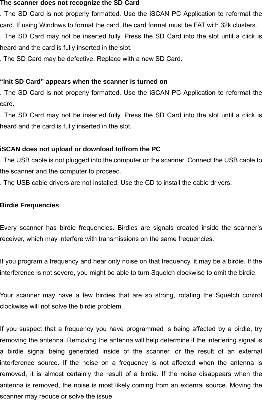 The scanner does not recognize the SD Card . The SD Card is not properly formatted. Use the iSCAN PC Application to reformat the card. If using Windows to format the card, the card format must be FAT with 32k clusters. . The SD Card may not be inserted fully. Press the SD Card into the slot until a click is heard and the card is fully inserted in the slot. . The SD Card may be defective. Replace with a new SD Card.  &ldquo;Init SD Card&rdquo; appears when the scanner is turned on . The SD Card is not properly formatted. Use the iSCAN PC Application to reformat the card. . The SD Card may not be inserted fully. Press the SD Card into the slot until a click is heard and the card is fully inserted in the slot.  iSCAN does not upload or download to/from the PC . The USB cable is not plugged into the computer or the scanner. Connect the USB cable to the scanner and the computer to proceed. . The USB cable drivers are not installed. Use the CD to install the cable drivers.  Birdie Frequencies  Every scanner has birdie frequencies. Birdies are signals created inside the scanner&rsquo;s receiver, which may interfere with transmissions on the same frequencies.  If you program a frequency and hear only noise on that frequency, it may be a birdie. If the interference is not severe, you might be able to turn Squelch clockwise to omit the birdie.  Your scanner may have a few birdies that are so strong, rotating the Squelch control clockwise will not solve the birdie problem.  If you suspect that a frequency you have programmed is being affected by a birdie, try removing the antenna. Removing the antenna will help determine if the interfering signal is a birdie signal being generated inside of the scanner, or the result of an external interference source. If the noise on a frequency is not affected when the antenna is removed, it is almost certainly the result of a birdie. If the noise disappears when the antenna is removed, the noise is most likely coming from an external source. Moving the scanner may reduce or solve the issue. 