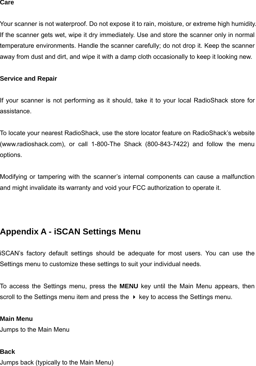  Care  Your scanner is not waterproof. Do not expose it to rain, moisture, or extreme high humidity. If the scanner gets wet, wipe it dry immediately. Use and store the scanner only in normal temperature environments. Handle the scanner carefully; do not drop it. Keep the scanner away from dust and dirt, and wipe it with a damp cloth occasionally to keep it looking new.  Service and Repair  If your scanner is not performing as it should, take it to your local RadioShack store for assistance.  To locate your nearest RadioShack, use the store locator feature on RadioShack&rsquo;s website (www.radioshack.com), or call 1-800-The Shack (800-843-7422) and follow the menu options.  Modifying or tampering with the scanner&rsquo;s internal components can cause a malfunction and might invalidate its warranty and void your FCC authorization to operate it.    Appendix A - iSCAN Settings Menu  iSCAN&rsquo;s factory default settings should be adequate for most users. You can use the Settings menu to customize these settings to suit your individual needs.  To access the Settings menu, press the MENU key until the Main Menu appears, then scroll to the Settings menu item and press the  key to access the Settings menu.  Main Menu Jumps to the Main Menu  Back Jumps back (typically to the Main Menu)  