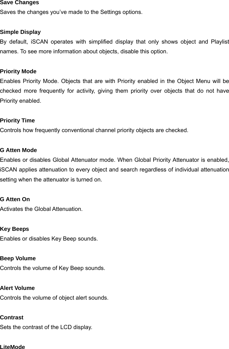 Save Changes Saves the changes you&rsquo;ve made to the Settings options.  Simple Display By default, iSCAN operates with simplified display that only shows object and Playlist names. To see more information about objects, disable this option.  Priority Mode Enables Priority Mode. Objects that are with Priority enabled in the Object Menu will be checked more frequently for activity, giving them priority over objects that do not have Priority enabled.  Priority Time Controls how frequently conventional channel priority objects are checked.  G Atten Mode Enables or disables Global Attenuator mode. When Global Priority Attenuator is enabled, iSCAN applies attenuation to every object and search regardless of individual attenuation setting when the attenuator is turned on.  G Atten On Activates the Global Attenuation.  Key Beeps Enables or disables Key Beep sounds.  Beep Volume Controls the volume of Key Beep sounds.  Alert Volume Controls the volume of object alert sounds.  Contrast Sets the contrast of the LCD display.  LiteMode 