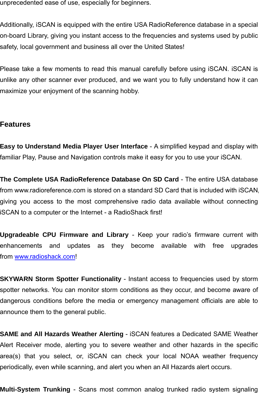 unprecedented ease of use, especially for beginners.  Additionally, iSCAN is equipped with the entire USA RadioReference database in a special on-board Library, giving you instant access to the frequencies and systems used by public safety, local government and business all over the United States!  Please take a few moments to read this manual carefully before using iSCAN. iSCAN is unlike any other scanner ever produced, and we want you to fully understand how it can maximize your enjoyment of the scanning hobby.   Features  Easy to Understand Media Player User Interface - A simplified keypad and display with familiar Play, Pause and Navigation controls make it easy for you to use your iSCAN.  The Complete USA RadioReference Database On SD Card - The entire USA database from www.radioreference.com is stored on a standard SD Card that is included with iSCAN, giving you access to the most comprehensive radio data available without connecting iSCAN to a computer or the Internet - a RadioShack first!  Upgradeable CPU Firmware and Library - Keep your radio&rsquo;s firmware current with enhancements and updates as they become available with free upgrades from www.radioshack.com!  SKYWARN Storm Spotter Functionality - Instant access to frequencies used by storm spotter networks. You can monitor storm conditions as they occur, and become aware of dangerous conditions before the media or emergency management officials are able to announce them to the general public.  SAME and All Hazards Weather Alerting - iSCAN features a Dedicated SAME Weather Alert Receiver mode, alerting you to severe weather and other hazards in the specific area(s) that you select, or, iSCAN can check your local NOAA weather frequency periodically, even while scanning, and alert you when an All Hazards alert occurs.  Multi-System Trunking - Scans most common analog trunked radio system signaling 