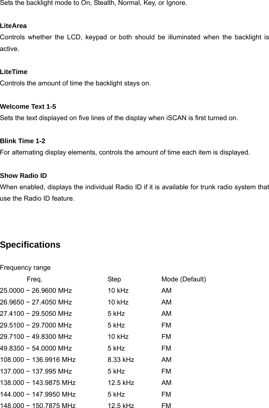 Sets the backlight mode to On, Stealth, Normal, Key, or Ignore.  LiteArea Controls whether the LCD, keypad or both should be illuminated when the backlight is active.  LiteTime Controls the amount of time the backlight stays on.  Welcome Text 1-5 Sets the text displayed on five lines of the display when iSCAN is first turned on.  Blink Time 1-2 For alternating display elements, controls the amount of time each item is displayed.  Show Radio ID When enabled, displays the individual Radio ID if it is available for trunk radio system that use the Radio ID feature.    Specifications  Frequency range    Freq.   Step  Mode (Default) 25.0000 &minus; 26.9600 MHz    10 kHz    AM 26.9650 &minus; 27.4050 MHz    10 kHz    AM 27.4100 &minus; 29.5050 MHz    5 kHz    AM 29.5100 &minus; 29.7000 MHz    5 kHz    FM 29.7100 &minus; 49.8300 MHz       10 kHz    FM 49.8350 &minus; 54.0000 MHz    5 kHz    FM 108.000 &minus; 136.9916 MHz        8.33 kHz   AM 137.000 &minus; 137.995 MHz    5 kHz    FM 138.000 &minus; 143.9875 MHz    12.5 kHz   AM 144.000 &minus; 147.9950 MHz    5 kHz    FM 148.000 &minus; 150.7875 MHz    12.5 kHz   FM 