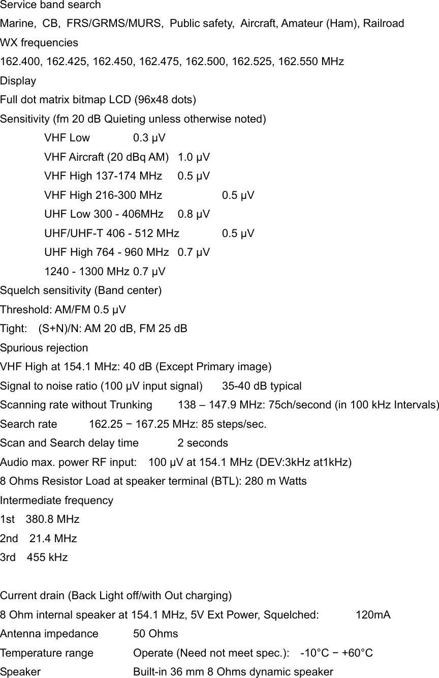 Service band search Marine, CB, FRS/GRMS/MURS, Public safety, Aircraft, Amateur (Ham), Railroad WX frequencies 162.400, 162.425, 162.450, 162.475, 162.500, 162.525, 162.550 MHz Display Full dot matrix bitmap LCD (96x48 dots) Sensitivity (fm 20 dB Quieting unless otherwise noted)  VHF Low 0.3 &mu;V   VHF Aircraft (20 dBq AM)  1.0 &mu;V   VHF High 137-174 MHz  0.5 &mu;V   VHF High 216-300 MHz        0.5 &mu;V   UHF Low 300 - 406MHz  0.8 &mu;V   UHF/UHF-T 406 - 512 MHz  0.5 &mu;V   UHF High 764 - 960 MHz  0.7 &mu;V   1240 - 1300 MHz 0.7 &mu;V Squelch sensitivity (Band center) Threshold: AM/FM 0.5 &mu;V Tight:    (S+N)/N: AM 20 dB, FM 25 dB Spurious rejection VHF High at 154.1 MHz: 40 dB (Except Primary image) Signal to noise ratio (100 &mu;V input signal)  35-40 dB typical Scanning rate without Trunking  138 &ndash; 147.9 MHz: 75ch/second (in 100 kHz Intervals) Search rate  162.25 &minus; 167.25 MHz: 85 steps/sec. Scan and Search delay time  2 seconds Audio max. power RF input:    100 &mu;V at 154.1 MHz (DEV:3kHz at1kHz) 8 Ohms Resistor Load at speaker terminal (BTL): 280 m Watts Intermediate frequency 1st  380.8 MHz 2nd  21.4 MHz 3rd  455 kHz   Current drain (Back Light off/with Out charging) 8 Ohm internal speaker at 154.1 MHz, 5V Ext Power, Squelched:  120mA Antenna impedance  50 Ohms Temperature range  Operate (Need not meet spec.):    -10&deg;C &minus; +60&deg;C Speaker   Built-in 36 mm 8 Ohms dynamic speaker 