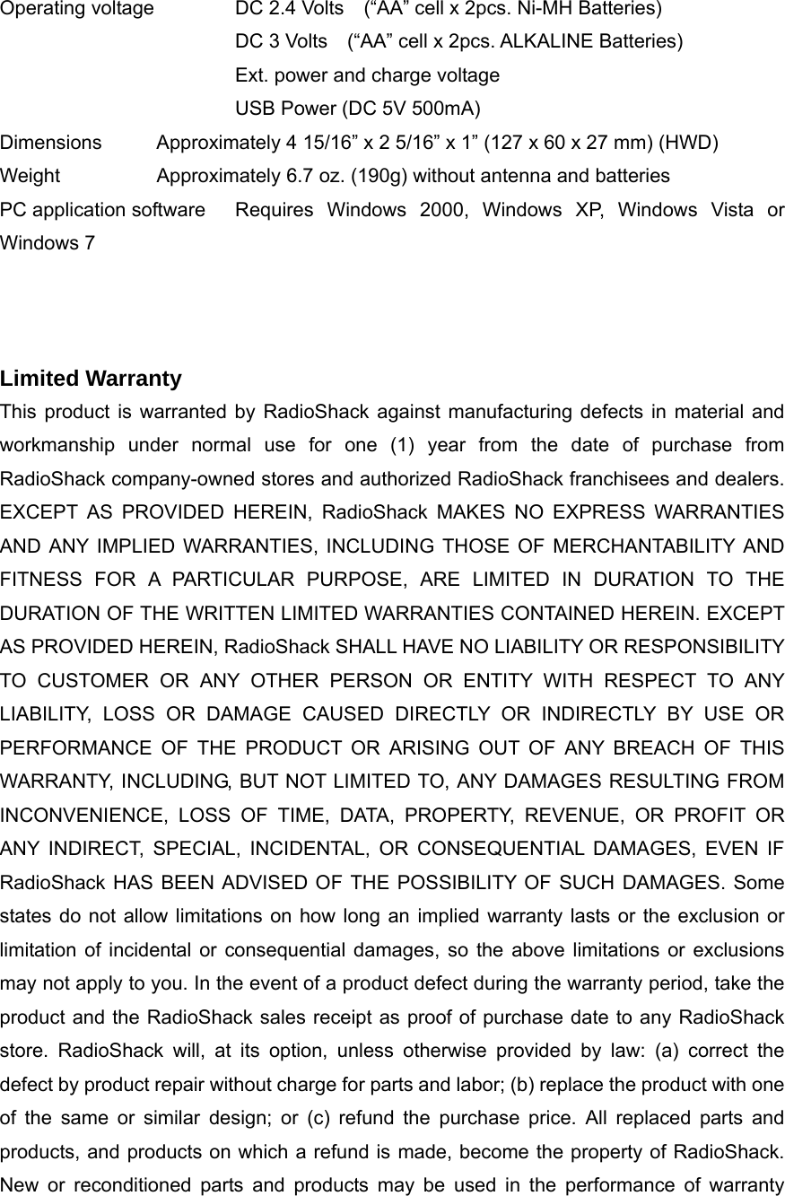 Operating voltage   DC 2.4 Volts    (&ldquo;AA&rdquo; cell x 2pcs. Ni-MH Batteries) DC 3 Volts    (&ldquo;AA&rdquo; cell x 2pcs. ALKALINE Batteries) Ext. power and charge voltage USB Power (DC 5V 500mA) Dimensions Approximately 4 15/16&rdquo; x 2 5/16&rdquo; x 1&rdquo; (127 x 60 x 27 mm) (HWD) Weight    Approximately 6.7 oz. (190g) without antenna and batteries PC application software  Requires Windows 2000, Windows XP, Windows Vista or Windows 7    Limited Warranty This product is warranted by RadioShack against manufacturing defects in material and workmanship under normal use for one (1) year from the date of purchase from RadioShack company-owned stores and authorized RadioShack franchisees and dealers. EXCEPT AS PROVIDED HEREIN, RadioShack MAKES NO EXPRESS WARRANTIES AND ANY IMPLIED WARRANTIES, INCLUDING THOSE OF MERCHANTABILITY AND FITNESS FOR A PARTICULAR PURPOSE, ARE LIMITED IN DURATION TO THE DURATION OF THE WRITTEN LIMITED WARRANTIES CONTAINED HEREIN. EXCEPT AS PROVIDED HEREIN, RadioShack SHALL HAVE NO LIABILITY OR RESPONSIBILITY TO CUSTOMER OR ANY OTHER PERSON OR ENTITY WITH RESPECT TO ANY LIABILITY, LOSS OR DAMAGE CAUSED DIRECTLY OR INDIRECTLY BY USE OR PERFORMANCE OF THE PRODUCT OR ARISING OUT OF ANY BREACH OF THIS WARRANTY, INCLUDING, BUT NOT LIMITED TO, ANY DAMAGES RESULTING FROM INCONVENIENCE, LOSS OF TIME, DATA, PROPERTY, REVENUE, OR PROFIT OR ANY INDIRECT, SPECIAL, INCIDENTAL, OR CONSEQUENTIAL DAMAGES, EVEN IF RadioShack HAS BEEN ADVISED OF THE POSSIBILITY OF SUCH DAMAGES. Some states do not allow limitations on how long an implied warranty lasts or the exclusion or limitation of incidental or consequential damages, so the above limitations or exclusions may not apply to you. In the event of a product defect during the warranty period, take the product and the RadioShack sales receipt as proof of purchase date to any RadioShack store. RadioShack will, at its option, unless otherwise provided by law: (a) correct the defect by product repair without charge for parts and labor; (b) replace the product with one of the same or similar design; or (c) refund the purchase price. All replaced parts and products, and products on which a refund is made, become the property of RadioShack. New or reconditioned parts and products may be used in the performance of warranty 