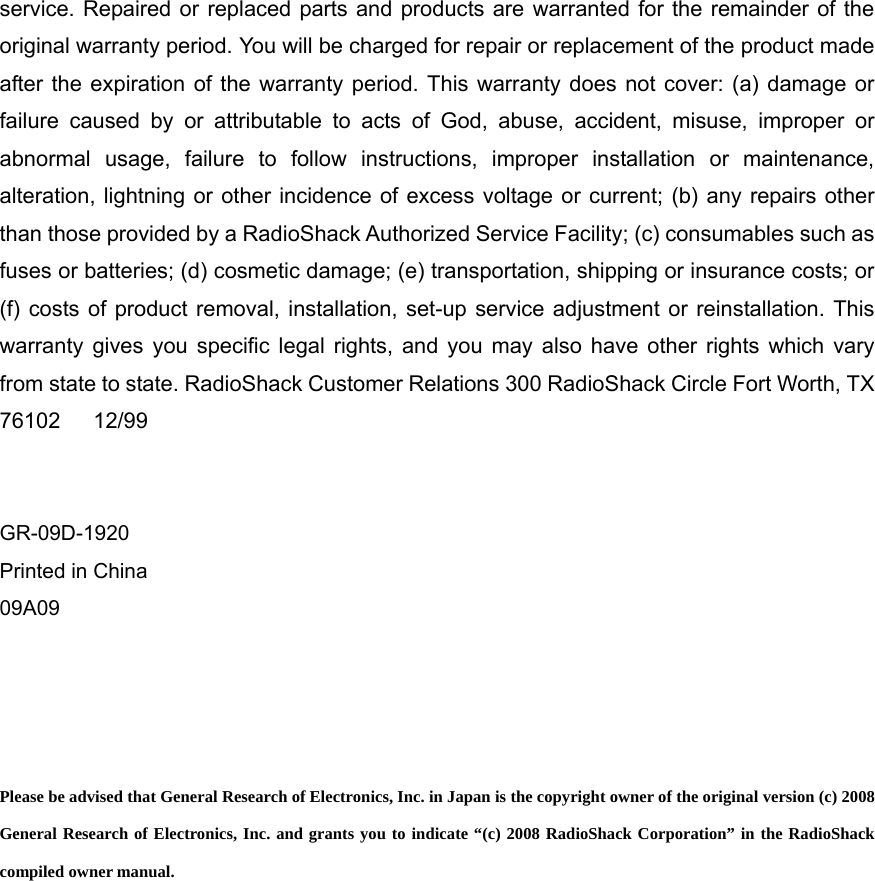 service. Repaired or replaced parts and products are warranted for the remainder of the original warranty period. You will be charged for repair or replacement of the product made after the expiration of the warranty period. This warranty does not cover: (a) damage or failure caused by or attributable to acts of God, abuse, accident, misuse, improper or abnormal usage, failure to follow instructions, improper installation or maintenance, alteration, lightning or other incidence of excess voltage or current; (b) any repairs other than those provided by a RadioShack Authorized Service Facility; (c) consumables such as fuses or batteries; (d) cosmetic damage; (e) transportation, shipping or insurance costs; or (f) costs of product removal, installation, set-up service adjustment or reinstallation. This warranty gives you specific legal rights, and you may also have other rights which vary from state to state. RadioShack Customer Relations 300 RadioShack Circle Fort Worth, TX 76102   12/99   GR-09D-1920 Printed in China 09A09     Please be advised that General Research of Electronics, Inc. in Japan is the copyright owner of the original version (c) 2008 General Research of Electronics, Inc. and grants you to indicate &ldquo;(c) 2008 RadioShack Corporation&rdquo; in the RadioShack compiled owner manual.   